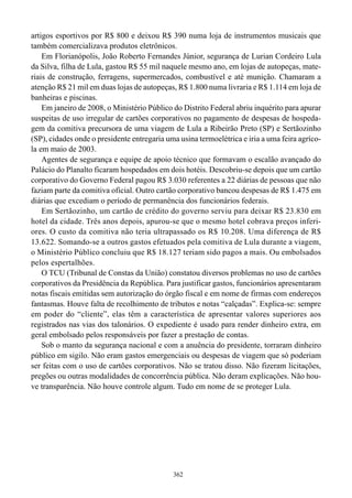 artigos esportivos por R$ 800 e deixou R$ 390 numa loja de instrumentos musicais que
também comercializava produtos eletrônicos.
    Em Florianópolis, João Roberto Fernandes Júnior, segurança de Lurian Cordeiro Lula
da Silva, filha de Lula, gastou R$ 55 mil naquele mesmo ano, em lojas de autopeças, mate-
riais de construção, ferragens, supermercados, combustível e até munição. Chamaram a
atenção R$ 21 mil em duas lojas de autopeças, R$ 1.800 numa livraria e R$ 1.114 em loja de
banheiras e piscinas.
    Em janeiro de 2008, o Ministério Público do Distrito Federal abriu inquérito para apurar
suspeitas de uso irregular de cartões corporativos no pagamento de despesas de hospeda-
gem da comitiva precursora de uma viagem de Lula a Ribeirão Preto (SP) e Sertãozinho
(SP), cidades onde o presidente entregaria uma usina termoelétrica e iria a uma feira agríco-
la em maio de 2003.
    Agentes de segurança e equipe de apoio técnico que formavam o escalão avançado do
Palácio do Planalto ficaram hospedados em dois hotéis. Descobriu-se depois que um cartão
corporativo do Governo Federal pagou R$ 3.030 referentes a 22 diárias de pessoas que não
faziam parte da comitiva oficial. Outro cartão corporativo bancou despesas de R$ 1.475 em
diárias que excediam o período de permanência dos funcionários federais.
    Em Sertãozinho, um cartão de crédito do governo serviu para deixar R$ 23.830 em
hotel da cidade. Três anos depois, apurou-se que o mesmo hotel cobrava preços inferi-
ores. O custo da comitiva não teria ultrapassado os R$ 10.208. Uma diferença de R$
13.622. Somando-se a outros gastos efetuados pela comitiva de Lula durante a viagem,
o Ministério Público concluiu que R$ 18.127 teriam sido pagos a mais. Ou embolsados
pelos espertalhões.
    O TCU (Tribunal de Constas da União) constatou diversos problemas no uso de cartões
corporativos da Presidência da República. Para justificar gastos, funcionários apresentaram
notas fiscais emitidas sem autorização do órgão fiscal e em nome de firmas com endereços
fantasmas. Houve falta de recolhimento de tributos e notas “calçadas”. Explica-se: sempre
em poder do “cliente”, elas têm a característica de apresentar valores superiores aos
registrados nas vias dos talonários. O expediente é usado para render dinheiro extra, em
geral embolsado pelos responsáveis por fazer a prestação de contas.
    Sob o manto da segurança nacional e com a anuência do presidente, torraram dinheiro
público em sigilo. Não eram gastos emergenciais ou despesas de viagem que só poderiam
ser feitas com o uso de cartões corporativos. Não se tratou disso. Não fizeram licitações,
pregões ou outras modalidades de concorrência pública. Não deram explicações. Não hou-
ve transparência. Não houve controle algum. Tudo em nome de se proteger Lula.




                                             362
 