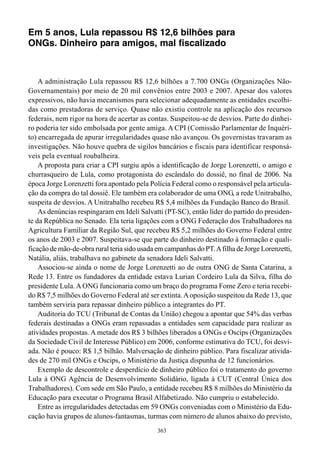Em 5 anos, Lula repassou R$ 12,6 bilhões para
ONGs. Dinheiro para amigos, mal fiscalizado



    A administração Lula repassou R$ 12,6 bilhões a 7.700 ONGs (Organizações Não-
Governamentais) por meio de 20 mil convênios entre 2003 e 2007. Apesar dos valores
expressivos, não havia mecanismos para selecionar adequadamente as entidades escolhi-
das como prestadoras de serviço. Quase não existiu controle na aplicação dos recursos
federais, nem rigor na hora de acertar as contas. Suspeitou-se de desvios. Parte do dinhei-
ro poderia ter sido embolsada por gente amiga. A CPI (Comissão Parlamentar de Inquéri-
to) encarregada de apurar irregularidades quase não avançou. Os governistas travaram as
investigações. Não houve quebra de sigilos bancários e fiscais para identificar responsá-
veis pela eventual roubalheira.
    A proposta para criar a CPI surgiu após a identificação de Jorge Lorenzetti, o amigo e
churrasqueiro de Lula, como protagonista do escândalo do dossiê, no final de 2006. Na
época Jorge Lorenzetti fora apontado pela Polícia Federal como o responsável pela articula-
ção da compra do tal dossiê. Ele também era colaborador de uma ONG, a rede Unitrabalho,
suspeita de desvios. A Unitrabalho recebeu R$ 5,4 milhões da Fundação Banco do Brasil.
    As denúncias respingaram em Ideli Salvatti (PT-SC), então líder do partido do presiden-
te da República no Senado. Ela teria ligações com a ONG Federação dos Trabalhadores na
Agricultura Familiar da Região Sul, que recebeu R$ 5,2 milhões do Governo Federal entre
os anos de 2003 e 2007. Suspeitava-se que parte do dinheiro destinado à formação e quali-
ficação de mão-de-obra rural teria sido usada em campanhas do PT. A filha de Jorge Lorenzetti,
Natália, aliás, trabalhava no gabinete da senadora Ideli Salvatti.
    Associou-se ainda o nome de Jorge Lorenzetti ao de outra ONG de Santa Catarina, a
Rede 13. Entre os fundadores da entidade estava Lurian Cordeiro Lula da Silva, filha do
presidente Lula. A ONG funcionaria como um braço do programa Fome Zero e teria recebi-
do R$ 7,5 milhões do Governo Federal até ser extinta. A oposição suspeitou da Rede 13, que
também serviria para repassar dinheiro público a integrantes do PT.
    Auditoria do TCU (Tribunal de Contas da União) chegou a apontar que 54% das verbas
federais destinadas a ONGs eram repassadas a entidades sem capacidade para realizar as
atividades propostas. A metade dos R$ 3 bilhões liberados a ONGs e Oscips (Organizações
da Sociedade Civil de Interesse Público) em 2006, conforme estimativa do TCU, foi desvi-
ada. Não é pouco: R$ 1,5 bilhão. Malversação de dinheiro público. Para fiscalizar ativida-
des de 270 mil ONGs e Oscips, o Ministério da Justiça dispunha de 12 funcionários.
    Exemplo de descontrole e desperdício de dinheiro público foi o tratamento do governo
Lula à ONG Agência de Desenvolvimento Solidário, ligada à CUT (Central Única dos
Trabalhadores). Com sede em São Paulo, a entidade recebeu R$ 8 milhões do Ministério da
Educação para executar o Programa Brasil Alfabetizado. Não cumpriu o estabelecido.
    Entre as irregularidades detectadas em 59 ONGs conveniadas com o Ministério da Edu-
cação havia grupos de alunos-fantasmas, turmas com número de alunos abaixo do previsto,
                                              363
 