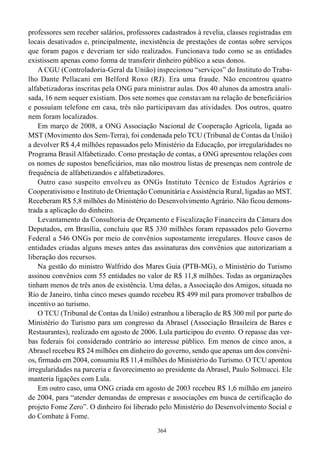 professores sem receber salários, professores cadastrados à revelia, classes registradas em
locais desativados e, principalmente, inexistência de prestações de contas sobre serviços
que foram pagos e deveriam ter sido realizados. Funcionava tudo como se as entidades
existissem apenas como forma de transferir dinheiro público a seus donos.
    A CGU (Controladoria-Geral da União) inspecionou “serviços” do Instituto do Traba-
lho Dante Pellacani em Belford Roxo (RJ). Era uma fraude. Não encontrou quatro
alfabetizadoras inscritas pela ONG para ministrar aulas. Dos 40 alunos da amostra anali-
sada, 16 nem sequer existiam. Dos sete nomes que constavam na relação de beneficiários
e possuíam telefone em casa, três não participavam das atividades. Dos outros, quatro
nem foram localizados.
    Em março de 2008, a ONG Associação Nacional de Cooperação Agrícola, ligada ao
MST (Movimento dos Sem-Terra), foi condenada pelo TCU (Tribunal de Contas da União)
a devolver R$ 4,4 milhões repassados pelo Ministério da Educação, por irregularidades no
Programa Brasil Alfabetizado. Como prestação de contas, a ONG apresentou relações com
os nomes de supostos beneficiários, mas não mostrou listas de presenças nem controle de
frequência de alfabetizandos e alfabetizadores.
    Outro caso suspeito envolveu as ONGs Instituto Técnico de Estudos Agrários e
Cooperativismo e Instituto de Orientação Comunitária e Assistência Rural, ligadas ao MST.
Receberam R$ 5,8 milhões do Ministério do Desenvolvimento Agrário. Não ficou demons-
trada a aplicação do dinheiro.
    Levantamento da Consultoria de Orçamento e Fiscalização Financeira da Câmara dos
Deputados, em Brasília, concluiu que R$ 330 milhões foram repassados pelo Governo
Federal a 546 ONGs por meio de convênios supostamente irregulares. Houve casos de
entidades criadas alguns meses antes das assinaturas dos convênios que autorizariam a
liberação dos recursos.
    Na gestão do ministro Walfrido dos Mares Guia (PTB-MG), o Ministério do Turismo
assinou convênios com 55 entidades no valor de R$ 11,8 milhões. Todas as organizações
tinham menos de três anos de existência. Uma delas, a Associação dos Amigos, situada no
Rio de Janeiro, tinha cinco meses quando recebeu R$ 499 mil para promover trabalhos de
incentivo ao turismo.
    O TCU (Tribunal de Contas da União) estranhou a liberação de R$ 300 mil por parte do
Ministério do Turismo para um congresso da Abrasel (Associação Brasileira de Bares e
Restaurantes), realizado em agosto de 2006. Lula participou do evento. O repasse das ver-
bas federais foi considerado contrário ao interesse público. Em menos de cinco anos, a
Abrasel recebeu R$ 24 milhões em dinheiro do governo, sendo que apenas um dos convêni-
os, firmado em 2004, consumiu R$ 11,4 milhões do Ministério do Turismo. O TCU apontou
irregularidades na parceria e favorecimento ao presidente da Abrasel, Paulo Solmucci. Ele
manteria ligações com Lula.
    Em outro caso, uma ONG criada em agosto de 2003 recebeu R$ 1,6 milhão em janeiro
de 2004, para “atender demandas de empresas e associações em busca de certificação do
projeto Fome Zero”. O dinheiro foi liberado pelo Ministério do Desenvolvimento Social e
do Combate à Fome.
                                            364
 