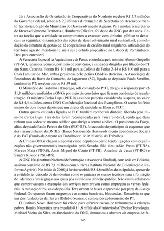 Já a Associação de Orientação às Cooperativas do Nordeste recebeu R$ 3,7 milhões
do Governo Federal, sendo R$ 2,3 milhões diretamente da Secretaria de Desenvolvimen-
to Territorial, órgão do Ministério do Desenvolvimento Agrário. Para anotar: o secretário
de Desenvolvimento Territorial, Humberto Oliveira, foi dono da ONG por dez anos. En-
tre as tarefas que a entidade se comprometeu a executar com dinheiro público se desta-
cam as seguintes: dinamização das ações de desenvolvimento rural sustentável, consoli-
dação da estrutura de gestão de 12 cooperativas de crédito rural singulares, articulação do
território agreste meridional e mata sul e estudo propositivo no Estado de Pernambuco.
Deu para entender?
    A Secretaria Especial da Aquicultura e da Pesca, controlada pelo ministro Altemir Gregolin
(PT-SC), repassou recursos, por meio de convênios, a entidades dirigidas por filiados do PT
em Santa Catarina. Foram R$ 101 mil para a Colônia de Férias Z-14 e R$ 100 mil para a
Casa Familiar do Mar, ambas presididas pelo petista Obadias Barreiros. A Associação de
Pescadores da Barra do Camacho, de Jaguaruna (SC), ligada ao deputado Paulo Serafim,
também do PT, recebeu outros R$ 59 mil.
    O Ministério do Trabalho e Emprego, sob comando do PDT, chegou a responder por R$
31,8 milhões transferidos a ONGs por meio de convênios que ficaram pendentes de regula-
rização. O ministro Carlos Lupi (PDT-RJ) assinou parceria considerada suspeita, no valor
de R$ 4,4 milhões, com a ONG Confederação Nacional dos Evangélicos. O acerto foi feito
menos de dois meses depois que um diretor da entidade se filiou ao PDT.
    Outras quatro entidades ligadas ao PDT também receberam dinheiro liberado pelo mi-
nistro Carlos Lupi. Três delas foram recomendadas pela Força Sindical, sendo que duas
tinham suas sedes no mesmo edifício que abriga a central sindical. O presidente da Força,
aliás, deputado Paulo Pereira da Silva (PDT-SP), foi acusado de participar de esquemas que
desviaram dinheiro do BNDES (Banco Nacional de Desenvolvimento Econômico e Social)
e do FAT (Fundo de Amparo ao Trabalhador, do Ministério do Trabalho).
    A CPI das ONGs chegou a apontar cinco deputados como tendo ligações com organi-
zações não-governamentais investigadas pelo Senado. São eles: Adão Pretto (PT-RS),
Marcos Maia (PT-RS), Assis Miguel do Couto (PT-PR), Anselmo de Jesus (PT-RO) e
Sandra Rosado (PSB-RN).
    A ONG Ifas (Instituto Nacional de Formação e Assessoria Sindical), com sede em Goiânia,
assinou convênio de R$ 7,1 milhões com o Incra (Instituto Nacional de Colonização e Re-
forma Agrária). No início de 2008 já havia recebido R$ 4,6 milhões do estipulado, apesar de
a entidade ter deixado de demonstrar como organizara os cursos técnicos para a formação
de lideranças rurais graças aos quais pôs as mãos no dinheiro público. Não emitiu relatórios
que comprovassem a execução dos serviços nem provou como empregou as verbas fede-
rais. A transação virou caso de polícia. Teve ordem de busca e apreensão por parte da Justiça
Federal. Os repasses foram suspensos e as contas bancárias, bloqueadas. Descobriu-se que
um dos fundadores da Ifas era Delúbio Soares, o conhecido ex-tesoureiro do PT.
    O Instituto Novo Horizonte foi criado para oferecer cursos de treinamento a crianças
pobres. Bonito. Na prática teria engolido R$ 1,8 milhão do Ministério da Ciência e Tecnologia.
Michael Vieira da Silva, ex-funcionário da ONG, denunciou a abertura de empresa de fa-
                                              365
 
