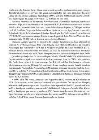 chada, emissão de notas fiscais frias e a maracutaia segundo a qual eram simuladas compras
de material didático. Os serviços não teriam sido prestados. Em outro caso suspeito envol-
vendo o Ministério da Ciência e Tecnologia, a ONG Instituto de Desenvolvimento Científi-
co e Tecnológico de Xingó recebeu R$ 11,2 milhões em três anos.
    Voltemos à maracutaia do Instituto Novo Horizonte. Numa única operação, denunciada
na revista Veja, teria havido fraude em despesas de R$ 1,1 milhão na aquisição de material
didático. Em outro convênio, desta vez com o Ministério do Esporte, a ONG pôs as mãos
em R$ 1,6 milhão. Dirigentes do Instituto Novo Horizonte teriam ligações com o secretário
de Inclusão Social do Ministério da Ciência e Tecnologia, Joe Valle, e com Agnelo Queiroz
(PC do B-DF), que exerceu o cargo de ministro do Esporte de Lula. Michael Vieira da Silva
teria repassado R$ 150 mil em dinheiro vivo a Agnelo Queiroz.
    Enquanto Agnelo Queiroz foi ministro do Esporte, beneficiou sua base eleitoral em
Brasília. As ONGs Associação João Dias de Kung Fu, Federação Brasiliense de Kung Fu,
Associação dos Funcionários do Ceub e Associação Gomes de Matos receberam R$ 4,7
milhões. Houve acusações sobre a existência de listas de assinaturas simuladas para forjar
frequências em cursos e de notas fiscais frias para justificar despesas a dirigentes do PC do B.
    Quando Agnelo Queiroz foi substituído por Orlando Silva (PC do B-SP), o Ministério do
Esporte continuou a priorizar a distribuição de recursos em favor de ONGs. Mas priorizou
São Paulo, base eleitoral do novo ministro. Dos R$ 14,1 milhões distribuídos a entidades
não-governamentais por Orlando Silva no início de seu mandato, a maior beneficiária foi a
Confederação Nacional das Associações de Moradores, com sede na capital paulista. Rece-
beu R$ 5,2 milhões. A presidente da entidade era filiada ao PC do B, da mesma forma que os
dirigentes de outras quatro ONGs agraciadas por Orlando Silva. Juntas, as entidades paparam
outros R$ 8,9 milhões.
    A ONG Bola Pra Frente, com sede em Jaguariúna (SP), recebeu R$ 8,5 milhões em
2008. Foi o terceiro maior repasse a uma entidade privada sem fins lucrativos feito pelo
Ministério do Esporte naquele ano. O problema é que a presidente da ONG, vereadora Karina
Valéria Rodrigues, era filiada ao mesmo PC do B do qual fazia parte Orlando Silva. Karina
Valéria Rodrigues, por sua vez, escolheu a RNC Comércio de Produtos Alimentícios e Ar-
tigos Esportivos para fornecer alimentos por dois anos à sua ONG. Valor do contrato: R$ 4,4
milhões. A RNC foi a maior doadora da campanha de Karina.




                                               366
 