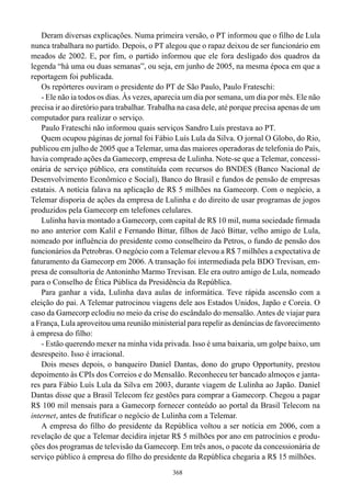 Deram diversas explicações. Numa primeira versão, o PT informou que o filho de Lula
nunca trabalhara no partido. Depois, o PT alegou que o rapaz deixou de ser funcionário em
meados de 2002. E, por fim, o partido informou que ele fora desligado dos quadros da
legenda “há uma ou duas semanas”, ou seja, em junho de 2005, na mesma época em que a
reportagem foi publicada.
    Os repórteres ouviram o presidente do PT de São Paulo, Paulo Frateschi:
    - Ele não ia todos os dias. Às vezes, aparecia um dia por semana, um dia por mês. Ele não
precisa ir ao diretório para trabalhar. Trabalha na casa dele, até porque precisa apenas de um
computador para realizar o serviço.
    Paulo Frateschi não informou quais serviços Sandro Luís prestava ao PT.
    Quem ocupou páginas de jornal foi Fábio Luís Lula da Silva. O jornal O Globo, do Rio,
publicou em julho de 2005 que a Telemar, uma das maiores operadoras de telefonia do País,
havia comprado ações da Gamecorp, empresa de Lulinha. Note-se que a Telemar, concessi-
onária de serviço público, era constituída com recursos do BNDES (Banco Nacional de
Desenvolvimento Econômico e Social), Banco do Brasil e fundos de pensão de empresas
estatais. A notícia falava na aplicação de R$ 5 milhões na Gamecorp. Com o negócio, a
Telemar disporia de ações da empresa de Lulinha e do direito de usar programas de jogos
produzidos pela Gamecorp em telefones celulares.
    Lulinha havia montado a Gamecorp, com capital de R$ 10 mil, numa sociedade firmada
no ano anterior com Kalil e Fernando Bittar, filhos de Jacó Bittar, velho amigo de Lula,
nomeado por influência do presidente como conselheiro da Petros, o fundo de pensão dos
funcionários da Petrobras. O negócio com a Telemar elevou a R$ 7 milhões a expectativa de
faturamento da Gamecorp em 2006. A transação foi intermediada pela BDO Trevisan, em-
presa de consultoria de Antoninho Marmo Trevisan. Ele era outro amigo de Lula, nomeado
para o Conselho de Ética Pública da Presidência da República.
    Para ganhar a vida, Lulinha dava aulas de informática. Teve rápida ascensão com a
eleição do pai. A Telemar patrocinou viagens dele aos Estados Unidos, Japão e Coreia. O
caso da Gamecorp eclodiu no meio da crise do escândalo do mensalão. Antes de viajar para
a França, Lula aproveitou uma reunião ministerial para repelir as denúncias de favorecimento
à empresa do filho:
    - Estão querendo mexer na minha vida privada. Isso é uma baixaria, um golpe baixo, um
desrespeito. Isso é irracional.
    Dois meses depois, o banqueiro Daniel Dantas, dono do grupo Opportunity, prestou
depoimento às CPIs dos Correios e do Mensalão. Reconheceu ter bancado almoços e janta-
res para Fábio Luís Lula da Silva em 2003, durante viagem de Lulinha ao Japão. Daniel
Dantas disse que a Brasil Telecom fez gestões para comprar a Gamecorp. Chegou a pagar
R$ 100 mil mensais para a Gamecorp fornecer conteúdo ao portal da Brasil Telecom na
internet, antes de frutificar o negócio de Lulinha com a Telemar.
    A empresa do filho do presidente da República voltou a ser notícia em 2006, com a
revelação de que a Telemar decidira injetar R$ 5 milhões por ano em patrocínios e produ-
ções dos programas de televisão da Gamecorp. Em três anos, o pacote da concessionária de
serviço público à empresa do filho do presidente da República chegaria a R$ 15 milhões.
                                              368
 