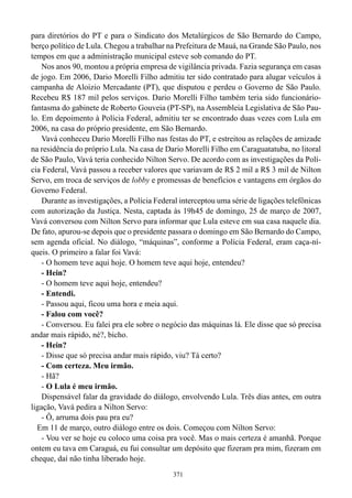para diretórios do PT e para o Sindicato dos Metalúrgicos de São Bernardo do Campo,
berço político de Lula. Chegou a trabalhar na Prefeitura de Mauá, na Grande São Paulo, nos
tempos em que a administração municipal esteve sob comando do PT.
    Nos anos 90, montou a própria empresa de vigilância privada. Fazia segurança em casas
de jogo. Em 2006, Dario Morelli Filho admitiu ter sido contratado para alugar veículos à
campanha de Aloizio Mercadante (PT), que disputou e perdeu o Governo de São Paulo.
Recebeu R$ 187 mil pelos serviços. Dario Morelli Filho também teria sido funcionário-
fantasma do gabinete de Roberto Gouveia (PT-SP), na Assembleia Legislativa de São Pau-
lo. Em depoimento à Polícia Federal, admitiu ter se encontrado duas vezes com Lula em
2006, na casa do próprio presidente, em São Bernardo.
    Vavá conheceu Dario Morelli Filho nas festas do PT, e estreitou as relações de amizade
na residência do próprio Lula. Na casa de Dario Morelli Filho em Caraguatatuba, no litoral
de São Paulo, Vavá teria conhecido Nilton Servo. De acordo com as investigações da Polí-
cia Federal, Vavá passou a receber valores que variavam de R$ 2 mil a R$ 3 mil de Nilton
Servo, em troca de serviços de lobby e promessas de benefícios e vantagens em órgãos do
Governo Federal.
    Durante as investigações, a Polícia Federal interceptou uma série de ligações telefônicas
com autorização da Justiça. Nesta, captada às 19h45 de domingo, 25 de março de 2007,
Vavá conversou com Nilton Servo para informar que Lula esteve em sua casa naquele dia.
De fato, apurou-se depois que o presidente passara o domingo em São Bernardo do Campo,
sem agenda oficial. No diálogo, “máquinas”, conforme a Polícia Federal, eram caça-ní-
queis. O primeiro a falar foi Vavá:
    - O homem teve aqui hoje. O homem teve aqui hoje, entendeu?
    - Hein?
    - O homem teve aqui hoje, entendeu?
    - Entendi.
    - Passou aqui, ficou uma hora e meia aqui.
    - Falou com você?
    - Conversou. Eu falei pra ele sobre o negócio das máquinas lá. Ele disse que só precisa
andar mais rápido, né?, bicho.
    - Hein?
    - Disse que só precisa andar mais rápido, viu? Tá certo?
    - Com certeza. Meu irmão.
    - Hã?
    - O Lula é meu irmão.
    Dispensável falar da gravidade do diálogo, envolvendo Lula. Três dias antes, em outra
ligação, Vavá pedira a Nilton Servo:
    - Ô, arruma dois pau pra eu?
  Em 11 de março, outro diálogo entre os dois. Começou com Nilton Servo:
    - Vou ver se hoje eu coloco uma coisa pra você. Mas o mais certeza é amanhã. Porque
ontem eu tava em Caraguá, eu fui consultar um depósito que fizeram pra mim, fizeram em
cheque, daí não tinha liberado hoje.
                                             371
 