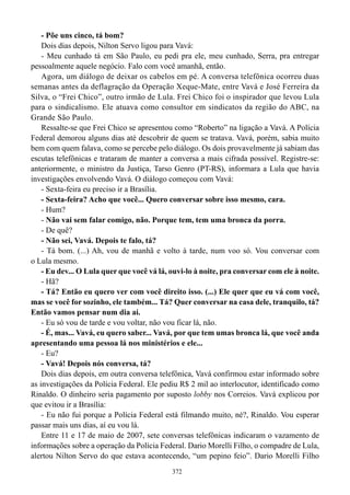 - Põe uns cinco, tá bom?
    Dois dias depois, Nilton Servo ligou para Vavá:
    - Meu cunhado tá em São Paulo, eu pedi pra ele, meu cunhado, Serra, pra entregar
pessoalmente aquele negócio. Falo com você amanhã, então.
    Agora, um diálogo de deixar os cabelos em pé. A conversa telefônica ocorreu duas
semanas antes da deflagração da Operação Xeque-Mate, entre Vavá e José Ferreira da
Silva, o “Frei Chico”, outro irmão de Lula. Frei Chico foi o inspirador que levou Lula
para o sindicalismo. Ele atuava como consultor em sindicatos da região do ABC, na
Grande São Paulo.
    Ressalte-se que Frei Chico se apresentou como “Roberto” na ligação a Vavá. A Polícia
Federal demorou alguns dias até descobrir de quem se tratava. Vavá, porém, sabia muito
bem com quem falava, como se percebe pelo diálogo. Os dois provavelmente já sabiam das
escutas telefônicas e trataram de manter a conversa a mais cifrada possível. Registre-se:
anteriormente, o ministro da Justiça, Tarso Genro (PT-RS), informara a Lula que havia
investigações envolvendo Vavá. O diálogo começou com Vavá:
    - Sexta-feira eu preciso ir a Brasília.
    - Sexta-feira? Acho que você... Quero conversar sobre isso mesmo, cara.
    - Hum?
    - Não vai sem falar comigo, não. Porque tem, tem uma bronca da porra.
    - De quê?
    - Não sei, Vavá. Depois te falo, tá?
    - Tá bom. (...) Ah, vou de manhã e volto à tarde, num voo só. Vou conversar com
o Lula mesmo.
    - Eu dev... O Lula quer que você vá lá, ouvi-lo à noite, pra conversar com ele à noite.
    - Hã?
    - Tá? Então eu quero ver com você direito isso. (...) Ele quer que eu vá com você,
mas se você for sozinho, ele também... Tá? Quer conversar na casa dele, tranquilo, tá?
Então vamos pensar num dia aí.
    - Eu só vou de tarde e vou voltar, não vou ficar lá, não.
    - É, mas... Vavá, eu quero saber... Vavá, por que tem umas bronca lá, que você anda
apresentando uma pessoa lá nos ministérios e ele...
    - Eu?
    - Vavá! Depois nós conversa, tá?
    Dois dias depois, em outra conversa telefônica, Vavá confirmou estar informado sobre
as investigações da Polícia Federal. Ele pediu R$ 2 mil ao interlocutor, identificado como
Rinaldo. O dinheiro seria pagamento por suposto lobby nos Correios. Vavá explicou por
que evitou ir a Brasília:
    - Eu não fui porque a Polícia Federal está filmando muito, né?, Rinaldo. Vou esperar
passar mais uns dias, aí eu vou lá.
    Entre 11 e 17 de maio de 2007, sete conversas telefônicas indicaram o vazamento de
informações sobre a operação da Polícia Federal. Dario Morelli Filho, o compadre de Lula,
alertou Nilton Servo do que estava acontecendo, “um pepino feio”. Dario Morelli Filho
                                            372
 