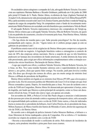 Os escândalos aéreos atingiram o compadre de Lula, advogado Roberto Teixeira. Em entre-
vista aos repórteres Mariana Barbosa e Ricardo Grinbaum, publicada em 4 de junho de 2008
pelo jornal O Estado de S. Paulo, Denise Abreu, ex-diretora da Anac (Agência Nacional de
Aviação Civil), denunciou ter sido pressionada pela ministra da Casa Civil, Dilma Rousseff (PT-
RS), e pela secretária-executiva da Casa Civil, Erenice Guerra, para facilitar a venda da VarigLog,
empresa de cargas da companhia Varig. Os compradores eram o fundo de investimento norte-
americano Matlin Patterson em sociedade com três brasileiros que constituíram a Volo do Brasil.
    O advogado Roberto Teixeira representava interesses dos compradores da VarigLog.
Denise Abreu relatou que a advogada Valeska Teixeira, filha de Roberto Teixeira, de quem
Lula era padrinho de casamento, circulava livremente pela Anac. Para Denise Abreu, Valeska
Teixeira era truculenta:
    - Ela liga direto da reunião para o pai. Sabe pressão psicológica? Ao fim da reunião,
acompanhada pelo esposo, ela diz: “Agora temos de ir embora porque papai já está no
gabinete do presidente Lula”.
    O problema estaria num rol de exigências de Denise Abreu para comprovar a origem do
capital envolvido no negócio. A legislação brasileira vedava a estrangeiros o controle de
mais de 20% das empresas aéreas nacionais. Havia a suspeita de que os três brasileiros
pudessem ser laranjas dos investidores do fundo americano. A então diretora da Anac teria
sido pressionada, após exigir por ofício informações complementares sobre a situação eco-
nômica dos sócios brasileiros. Declaração de Denise Abreu:
    - Logo que expedi esse ofício, a senhora Valeska Teixeira, filha de Roberto Teixeira, foi
à Anac, no Rio. Teve uma reunião bastante calorosa com o superintendente de serviços
aéreos e, aos gritos, dizia que queria falar comigo. Na ocasião, pedi para levá-la à minha
sala. Ela disse que divergia dos termos do ofício, que era muito amiga do ministro José
Dirceu e afilhada do presidente da República.
    Denise Abreu também era ligada ao ex-ministro José Dirceu (PT-SP), que a levou para o
governo Lula. Ela foi assessora jurídica do Ministério da Casa Civil no tempo em que José
Dirceu comandou a pasta. Depois, foi transferida para a Anac. No caso do acidente com o
avião da TAM em Congonhas, Denise Abreu foi denunciada por apresentar à Justiça, antes
da tragédia, um laudo que liberava a pista principal do aeroporto, como se fosse um docu-
mento oficial da Anac. O laudo não estava vigor, era apenas um estudo.
    Em novembro de 2008, a Polícia Civil de São Paulo chegou a anunciar o indiciamento
de dez pessoas por crime de atentado contra a segurança do transporte aéreo, sob a acusação
de responsabilidade pelo acidente com o avião da TAM. Entre outros, a lista de indiciados
trazia os nomes do ex-presidente da Infraero, José Carlos Pereira, do ex-presidente da Anac,
Milton Zuanazzi, de Marco Aurélio dos Santos de Miranda e Castro, diretor de segurança de
vôo da TAM, e de Denise Abreu.
    De acordo com o delegado de polícia Antonio Carlos Menezes Barbosa, a Infraero e a
Anac liberaram de forma inadequada a pista de Congonhas. Ele se referiu a 11 incidentes
ocorridos na véspera do acidente com o avião da TAM:
    - Haveria a necessidade de medir o coeficiente de atrito. Pelo número de incidentes da
véspera, seria prudente interditar a pista para fazer esses exames.
                                                380
 