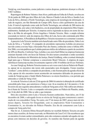 VarigLog, com honorários, custas judiciais e outras despesas, poderiam alcançar a cifra de
US$ 5 milhões.
    Reportagem de Rubens Valente e Iran Alves, publicada na Folha de S.Paulo, revelou em
24 de junho de 2008 que dois filhos de Lula, Marcos Cláudio Lula da Silva e Sandro Luís
Lula da Silva, abriram a Flexbr Tecnologia, uma empresa de tecnologia da informação. A
sede do negócio, em São Bernardo do Campo (SP), ficava a dois quilômetros da casa de
Lula. O imóvel registrado como sede da Flexbr Tecnologia, um sobrado de 200 metros de
área construída, sete salas e três banheiros, era de propriedade da empreiteira Mito Empre-
endimentos, fundada por Teixeira. A empresa estava registrada na época em nome da mu-
lher e da filha do advogado, Elvira Angelina e Valeska Teixeira. Mais: a ampla reforma
executada no imóvel, sede da empresa dos filhos de Lula, havia sido contratada pela Mito
Empreendimentos. A Presidência da República e Teixeira recusaram-se a comentar o assunto.
    A parceria Lula/Teixeira também teria beneficiado outro filho do presidente, Fábio Luís
Lula da Silva, o “Lulinha”. O compadre do presidente representou Lulinha em processo
movido contra a revista Veja e Alexandre Paes dos Santos, conhecido como o lobista APS.
Em 2006, a revista publicou que Lulinha praticara tráfico de influência a partir do escritório
de APS em Brasília. Conforme Veja, Lulinha e seu sócio Kalil Bittar na empresa Gamecorp
estariam fazendo lobby em favor da Telemar. Os dois teriam consultado o então secretário
de Direito Econômico do Ministério da Justiça, Daniel Goldberg, sobre eventual obstrução
legal para que a Telemar comprasse a concorrente Brasil Telecom. A empresa de jogos
eletrônicos Gamecorp recebeu investimento superior a R$ 10 milhões da Oi (ex-Telemar).
    Ao caso VarigLog: Roberto Teixeira reuniu-se seis vezes com Lula no Palácio do Planal-
to, apesar de os encontros não terem sido anunciados nem divulgados. Foram reuniões
“cordiais”, como definiu o compadre do presidente, e não fizeram parte da agenda oficial de
Lula, apesar de três encontros terem acontecido em momentos delicados do processo de
venda da VarigLog para o fundo Matlin Patterson e os sócios brasileiros, e no período que
antecedeu a venda da Varig à Gol.
    A visita de Teixeira a Lula em 22 de agosto de 2006 foi anterior à obtenção do certificado
concedido pela Anac, que autorizava a Varig a voar. Já as reuniões de 2 de janeiro e 16 de
fevereiro do ano seguinte antecederam a venda da Varig para a Gol. Não sobravam obstácu-
los à frente de Teixeira. Lula e o compadre estiveram juntos no Palácio do Planalto, ainda,
em 14 de abril de 2008. Não se sabe o que trataram.
    Dois dos encontros entre Lula e Teixeira ficaram conhecidos. Num deles, em 15 de
dezembro de 2006, o advogado levou os sócios da VarigLog para comemorar a autori-
zação de voo concedida à Varig. No outro, em 27 de março de 2007, pouco mais de três
meses depois, Teixeira foi fotografado, com os empresários Nenê Constantino e
Constantino Jr., no elevador do Palácio Planalto. Era dia de comemorar com Lula a
compra da Varig pela Gol.
    Não foi só. A ministra Dilma Rousseff admitiu ter recebido Roberto Teixeira em pelo
menos duas ocasiões, de forma reservada, no Ministério da Casa Civil. Ela reconheceu que
os encontros tiveram caráter extraordinário, pois não costumava atender advogados de em-
presas com interesse em decisões de governo. As reuniões não fizeram parte da agenda
                                              383
 