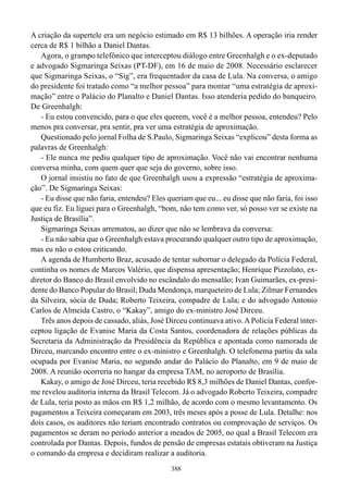 A criação da supertele era um negócio estimado em R$ 13 bilhões. A operação iria render
cerca de R$ 1 bilhão a Daniel Dantas.
   Agora, o grampo telefônico que interceptou diálogo entre Greenhalgh e o ex-deputado
e advogado Sigmaringa Seixas (PT-DF), em 16 de maio de 2008. Necessário esclarecer
que Sigmaringa Seixas, o “Sig”, era frequentador da casa de Lula. Na conversa, o amigo
do presidente foi tratado como “a melhor pessoa” para montar “uma estratégia de aproxi-
mação” entre o Palácio do Planalto e Daniel Dantas. Isso atenderia pedido do banqueiro.
De Greenhalgh:
   - Eu estou convencido, para o que eles querem, você é a melhor pessoa, entendeu? Pelo
menos pra conversar, pra sentir, pra ver uma estratégia de aproximação.
   Questionado pelo jornal Folha de S.Paulo, Sigmaringa Seixas “explicou” desta forma as
palavras de Greenhalgh:
   - Ele nunca me pediu qualquer tipo de aproximação. Você não vai encontrar nenhuma
conversa minha, com quem quer que seja do governo, sobre isso.
   O jornal insistiu no fato de que Greenhalgh usou a expressão “estratégia de aproxima-
ção”. De Sigmaringa Seixas:
   - Eu disse que não faria, entendeu? Eles queriam que eu... eu disse que não faria, foi isso
que eu fiz. Eu liguei para o Greenhalgh, “bom, não tem como ver, só posso ver se existe na
Justiça de Brasília”.
   Sigmaringa Seixas arrematou, ao dizer que não se lembrava da conversa:
   - Eu não sabia que o Greenhalgh estava procurando qualquer outro tipo de aproximação,
mas eu não o estou criticando.
   A agenda de Humberto Braz, acusado de tentar subornar o delegado da Polícia Federal,
continha os nomes de Marcos Valério, que dispensa apresentação; Henrique Pizzolato, ex-
diretor do Banco do Brasil envolvido no escândalo do mensalão; Ivan Guimarães, ex-presi-
dente do Banco Popular do Brasil; Duda Mendonça, marqueteiro de Lula; Zilmar Fernandes
da Silveira, sócia de Duda; Roberto Teixeira, compadre de Lula; e do advogado Antonio
Carlos de Almeida Castro, o “Kakay”, amigo do ex-ministro José Dirceu.
   Três anos depois de cassado, aliás, José Dirceu continuava ativo. A Polícia Federal inter-
ceptou ligação de Evanise Maria da Costa Santos, coordenadora de relações públicas da
Secretaria da Administração da Presidência da República e apontada como namorada de
Dirceu, marcando encontro entre o ex-ministro e Greenhalgh. O telefonema partiu da sala
ocupada por Evanise Maria, no segundo andar do Palácio do Planalto, em 9 de maio de
2008. A reunião ocorreria no hangar da empresa TAM, no aeroporto de Brasília.
   Kakay, o amigo de José Dirceu, teria recebido R$ 8,3 milhões de Daniel Dantas, confor-
me revelou auditoria interna da Brasil Telecom. Já o advogado Roberto Teixeira, compadre
de Lula, teria posto as mãos em R$ 1,2 milhão, de acordo com o mesmo levantamento. Os
pagamentos a Teixeira começaram em 2003, três meses após a posse de Lula. Detalhe: nos
dois casos, os auditores não teriam encontrado contratos ou comprovação de serviços. Os
pagamentos se deram no período anterior a meados de 2005, no qual a Brasil Telecom era
controlada por Dantas. Depois, fundos de pensão de empresas estatais obtiveram na Justiça
o comando da empresa e decidiram realizar a auditoria.
                                              388
 