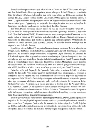 Também teriam prestado serviços advocatícios a Dantas na Brasil Telecom os advoga-
dos José Luís Oliveira Lima, que depois se tornou advogado de José Dirceu, e o escritório
Ráo, Cavalcanti e Pacheco Advogados, que tinha como sócio, até 2002, o ex-ministro da
Justiça de Lula, Márcio Thomaz Bastos. Criado em 2004 na gestão do ministro Bastos, o
DRCI (Departamento de Recuperação de Ativos e Cooperação Jurídica Internacional) teria
favorecido o grupo Opportunity ao suspender investigação sobre supostas aplicações de
brasileiros num fundo localizado no paraíso fiscal das ilhas Cayman.
    Em 2006, Dantas encontrou-se com Bastos na casa do senador Heráclito Fortes (PFL-
PI) em Brasília. Participaram da reunião o ex-deputado Sigmaringa Seixas e o deputado
José Eduardo Cardozo (PT-SP). Eles conversaram sobre um suposto dossiê contra o presi-
dente Lula e a cúpula do PT, que teria sido elaborado por Dantas. Naquele momento, o
banqueiro era pressionado por fundos de pensão que tentavam retirar o Opportunity do
controle da Brasil Telecom. José Eduardo Cardozo foi acusado de usar prerrogativas de
deputado para defender Dantas.
    A auditoria interna da Brasil Telecom também revelara que o ministro Roberto Mangabeira
Unger, trustee de Dantas nos Estados Unidos, recebera cerca de US$ 2 milhões por serviços
prestados. Ao assumir o cargo de ministro, Mangabeira Unger consultou a Comissão de
Ética Pública para saber se poderia acumular os dois cargos. Apesar da negativa, teria de-
morado um ano para se desligar da ação judicial movida contra a Brasil Telecom, àquela
altura já controlada por fundos de pensão de empresas estatais. Mangabeira Unger garantiu
ter devolvido os US$ 2 milhões recebidos até 2005, mas admitiu que ganhou quantia supe-
rior a US$ 1 milhão nos “cinco a sete anos” que prestou serviços à Brasil Telecom.
    Seis dias após a deflagração da Operação Satiagraha, já estava definido o afasta-
mento do delegado Protógenes Queiroz, responsável pelas investigações. Motivo: a
direção da Polícia Federal não fora informada com antecedência do pedido de prisão do
ex-deputado Luiz Eduardo Greenhalgh e tampouco tinha tido conhecimento das grava-
ções das conversas telefônicas mantidas pelo chefe de gabinete do presidente Lula,
Gilberto Carvalho. No mesmo dia entrou em férias o diretor-geral da Polícia Federal,
Luiz Fernando Correa. Os delegados que conduziam as investigações, por sua vez, con-
sideraram um boicote do comando da Polícia Federal a falta do reforço de 50 agentes
solicitados para conduzir os trabalhos, com a finalidade de analisar cerca de uma tone-
lada de equipamentos e documentos apreendidos.
    Lula chegou a avalizar o afastamento de Protógenes Queiroz. Depois, com a repercussão
negativa, fez declaração pública para dizer que esperava que o delegado voltasse e conclu-
ísse o caso. Mas Protógenes Queiroz não foi reconduzido às investigações. Em 18 de julho
de 2008, o delegado afastado denunciou a obstrução das investigações e afirmou ter sido
obrigado a deixar o comando do inquérito por imposição da cúpula da Polícia Federal.




                                            389
 