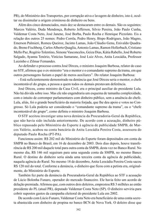 PR), do Ministério dos Transportes, por corrupção ativa e lavagem de dinheiro, isto é, ocul-
tar ou dissimular a origem criminosa de dinheiro ou bens.
    Além dos cinco denunciados, mais dez se destacaram entre os demais. São os seguintes:
Marcos Valério, Duda Mendonça, Roberto Jefferson, Silvio Pereira, João Paulo Cunha,
Valdemar Costa Neto, José Janene, José Borba, Paulo Rocha e Henrique Pizzolato. Eis a
relação dos outros 25 nomes: Pedro Corrêa, Pedro Henry, Bispo Rodrigues, João Magno,
Emerson Palmieri, Romeu Queiroz, Jacinto Lamas, João Cláudio Genu, Enivaldo Quadra-
do, Breno Fischberg, Carlos Alberto Quaglia, Antonio Lamas, Ramon Hollerbach, Cristiano
Mello Paz, Rogério Tolentino, Simone Vasconcelos, Geiza Dias, Kátia Rabello, José Roberto
Salgado, Ayanna Tenório, Vinícius Samarane, José Luiz Alves, Anita Leocádia, Professor
Luizinho e Zilmar Fernandes.
    Ao defender o processo contra José Dirceu, o ministro Joaquim Barbosa, relator do caso
no STF, afirmou que o ex-ministro “era o mentor e o comandante supremo da trama, em que
outros personagens faziam o papel de meros auxiliares”. Do relator Joaquim Barbosa:
    - Está suficientemente demonstrado na denúncia que José Dirceu seria o mentor, o chefe
incontestável do grupo, a pessoa a quem todos os demais prestavam deferência.
    José Dirceu, como ministro da Casa Civil, era o principal auxiliar do presidente Lula.
Não há dúvida sobre isso. Mas ele não engendraria um esquema de tamanha complexidade,
com o intuito de corromper parlamentares com dinheiro público, sem a anuência do chefe.
Lula, aliás, foi o grande beneficiário da maioria forjada, que lhe deu apoio e votos no Con-
gresso. Só Lula poderia ser considerado o “comandante supremo da trama”, ou o “chefe
incontestável do grupo”, como definiu o ministro Joaquim Barbosa.
    O STF aceitou investigar uma nova denúncia da Procuradoria-Geral da República,
que não havia sido incluída anteriormente. De acordo com a acusação, dinheiro pú-
blico repassado pelo Ministério do Esporte à agência de publicidade SMPB, de Mar-
cos Valério, acabou na conta bancária de Anita Leocádia Pereira Costa, assessora do
deputado Paulo Rocha (PT-PA).
    Funcionou assim: R$ 202 mil do Ministério do Esporte foram depositados em conta da
SMPB no Banco do Brasil, em 16 de dezembro de 2003. Dois dias depois, houve transfe-
rência de R$ 200 mil daquele total para outra conta da SMPB, desta vez no Banco Rural. No
mesmo dia, R$ 146 mil seguiram para uma segunda conta da SMPB, no mesmo Banco
Rural. O destino do dinheiro seria ainda uma terceira conta da agência de publicidade,
naquela agência do Rural. No mesmo 18 de dezembro, Anita Leocádia Pereira Costa sacou
R$ 120 mil do total. Conforme a denúncia, o dinheiro que ficou com a petista era, original-
mente, do Ministério do Esporte.
    Também fez parte da denúncia da Procuradoria-Geral da República ao STF a acusação
de Lúcio Bolonha Funaro, operador do mercado financeiro. Ele havia feito um acordo de
delação premiada. Afirmou que, com outros dois doleiros, emprestou R$ 3 milhões ao então
presidente do PL (atual PR), deputado Valdemar Costa Neto (SP). O dinheiro serviria para
cobrir supostos gastos da campanha eleitoral do presidente Lula em 2002.
    De acordo com Lúcio Funaro, Valdemar Costa Neto era beneficiário de uma conta secre-
ta abastecida com dinheiro de propina no banco BCN de Nova York. O doleiro disse que
                                             392
 