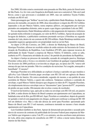 Em 2008, Silvinho estaria construindo uma pousada em Ilha Bela, praia do litoral norte
de São Paulo. Lá, foi visto com frequência desfilando num novo automóvel. Não um Land
Rover, como o que provocara o escândalo em 2005, mas um autêntico Toyota Fielder,
avaliado em R$ 65 mil.
    Outro personagem que “brilhou” na era Lula, o publicitário Duda Mendonça. Ao depor no
processo do mensalão, em janeiro de 2008, disse desconhecer a origem dos R$ 10,5 milhões
repassados a ele por Marcos Valério, numa empresa offshore, em pagamento por serviços
prestados em campanhas eleitorais, entre as quais a que elegeu o presidente Lula em 2002.
    Em seu depoimento, Duda Mendonça admitiu o não-pagamento de impostos e informou
ter quitado multa referente à sonegação, no valor de R$ 4,3 milhões. Apesar da acusação de
lavagem de dinheiro, o publicitário continuou prestando serviços à Petrobras no segundo
mandato de Lula, dentro de um contrato de R$ 250 milhões. Duda Mendonça também teria
expandido negócios agropecuários em propriedade rural no sul do Pará.
    Ao depor à CPI dos Correios, em 2005, o diretor de Marketing do Banco do Brasil,
Henrique Pizzolato, afirmou ter recebido ordem do então ministro da Secretaria de Comu-
nicação da Presidência da República, Luiz Gushiken (PT-SP), para repassar recursos de
publicidade do fundo Visanet a empresa de Marcos Valério. O dinheiro, como se sabe,
acabaria no PT e financiaria atividades de caixa 2 do partido do presidente da República.
    Ao depor à Justiça no processo do mensalão, acusado de corrupção passiva, Henrique
Pizzolato voltou atrás e livrou o ex-ministro Luiz Gushiken de qualquer responsabilidade.
Em fevereiro de 2008 justificou a reviravolta ao alegar que, na época da CPI, “estava sob
ameaça de que iam me prender. Não tive condições de raciocinar. Fui coagido, ameaçado e
humilhado”. É mesmo?
    Henrique Pizzolato teve dificuldades ao explicar à Justiça o episódio em que mandou o
officeboy Luiz Eduardo Ferreira pegar envelope com R$ 326 mil em agência do Banco
Rural no Rio de Janeiro. Ele estava atendendo, segundo ele mesmo, a um pedido de uma
secretária de Marcos Valério, a quem não conhecia. Tampouco conhecia o conteúdo do
envelope, o qual Marcos Valério desejava que chegasse às mãos do PT. Segundo Pizzolato,
ele simplesmente deixou o envelope com os “documentos” para “pessoa do PT”, na portaria
do prédio em que residia. Obviamente não revelou o nome do recebedor.
    O incrível da história é que, após pôr as mãos no envelope com R$ 326 mil, em janeiro
de 2004, o então diretor do Banco do Brasil comprou um apartamento em Copacabana, na
badalada zona sul do Rio, por R$ 400 mil. Aqui, Pizzolato se contradisse: depois de garantir
ter quitado o imóvel com pagamento em cheque, acabou por confessar a entrega de R$ 100
mil em dinheiro vivo. Mas a vida não deixou de sorrir para Pizzolato: aposentado pelo
Banco do Brasil com R$ 13 mil mensais, continuava morando no mesmo e bem situado
apartamento em Copacabana.
    Luiz Gushiken também se deu bem. Apesar de denunciado por peculato e acusado pelo
desvio de recursos de contratos de publicidade do Governo Federal para empresas de Mar-
cos Valério que irrigaram o caixa 2 do PT, o ex-ministro, um dos auxiliares mais próximos
de Lula, abriu uma empresa de consultoria em 2007. E voltou a morar numa chácara no
interior de São Paulo.
                                             395
 