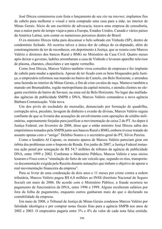José Dirceu comemorou com festa o lançamento de seu site na internet, implantou fios
de cabelo para melhorar o visual e teria comprado uma casa para a mãe, no interior de
Minas Gerais. Sócio de um escritório de advocacia, tocava uma empresa de consultoria,
mas a maior parte do tempo viajava para a Europa, Estados Unidos, Canadá e vários países
da América Latina, sem contar os numerosos percursos dentro do Brasil.
    O ex-ministro Dirceu tinha para descansar o belo sobrado em Vinhedo (SP), dentro de
condomínio fechado. Ali ocorreu talvez a única dor de cabeça do ex-deputado, além do
constrangimento de ter de reconhecer, em depoimento à Justiça, que se reuniu com Marcos
Valério e diretores dos bancos Rural e BMG no Ministério da Casa Civil. Quatro meses
após deixar o governo, ladrões arrombaram a casa de Vinhedo e levaram aparelho televisor
de plasma, charutos, chocolates e um tapete vermelho.
    Como José Dirceu, Marcos Valério também virou consultor de empresas e fez implante
de cabelo para mudar a aparência. Apesar de ter ficado com os bens bloqueados pela Justi-
ça, o empresário reformou sua mansão no bairro de Castelo, em Belo Horizonte, e arrendou
uma fazenda no interior de Minas Gerais, a fim de criar cavalos de raça. Manteve também a
mansão em Brumadinho, região metropolitana da capital mineira, e atendia clientes no ele-
gante escritório do bairro de Savassi, na zona sul de Belo Horizonte. No lugar das malfada-
das agências de publicidade SMPB e DNA, Marcos Valério comandava a nova agência
Bárbara Comunicação. Vida nova.
    Um dos pivôs do escândalo do mensalão, denunciado por formação de quadrilha,
corrupção ativa, peculato, lavagem de dinheiro e evasão de divisas, Marcos Valério seguia
confiante de que se livraria das acusações de envolvimento com operações de crédito mili-
onárias, supostamente forjadas para justificar a movimentação de caixa 2 do PT. Ao depor à
Justiça Federal, em fevereiro de 2008, disse que o então ministro José Dirceu sabia dos
empréstimos tomados pela SMPB junto aos bancos Rural e BMG, embora tivesse tratado do
assunto apenas com o “amigo” Delúbio Soares e o secretário-geral do PT, Silvio Pereira.
    Como o lendário Al Capone, os maiores apuros de Marcos Valério pareciam girar em
órbita dos problemas com o Imposto de Renda. Em junho de 2007, a Justiça Federal instau-
rou ação penal por sonegação de R$ 54,7 milhões de tributos da agência de publicidade
DNA, entre 1999 e 2002. Conforme o Ministério Público, Marcos Valério e seus sócios
lesaram o Fisco com a “simulação do furto de um veículo que, segundo os réus, transporta-
va documentação exigida pela Receita durante autuações que tinham o objetivo de apurar a
real movimentação financeira da empresa”.
    Para se livrar de uma condenação de dois anos e 11 meses por crime contra a ordem
tributária, Marcos Valério pagou R$ 6,8 milhões ao INSS (Instituto Nacional de Seguro
Social) em maio de 2006. De acordo com o Ministério Público, a fraude ocorrera no
pagamento de funcionários da DNA, entre 1996 e 1999. Alguns receberam salários por
fora da folha de pagamento, enquanto outros ganharam mais do que o declarado na
contabilidade da empresa.
    Em maio de 2008, o Tribunal de Justiça de Minas Gerais condenou Marcos Valério por
falsidade ideológica e por comprar notas fiscais frias para a agência SMPB nos anos de
2002 e 2003. O empresário pagaria entre 3% e 4% do valor de cada nota falsa emitida.
                                            398
 