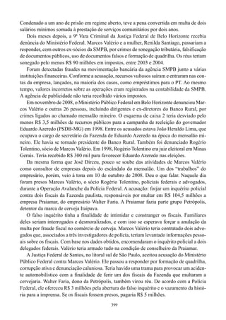 Condenado a um ano de prisão em regime aberto, teve a pena convertida em multa de dois
salários mínimos somada à prestação de serviços comunitários por dois anos.
    Dois meses depois, a 9ª Vara Criminal da Justiça Federal de Belo Horizonte recebia
denúncia do Ministério Federal. Marcos Valério e a mulher, Renilda Santiago, passariam a
responder, com outros ex-sócios da SMPB, por crimes de sonegação tributária, falsificação
de documentos públicos, uso de documentos falsos e formação de quadrilha. Os réus teriam
sonegado pelo menos R$ 90 milhões em impostos, entre 2003 e 2004.
    Foram detectadas fraudes na movimentação bancária da agência SMPB junto a várias
instituições financeiras. Conforme a acusação, recursos vultosos saíram e entraram nas con-
tas da empresa, lançados, na maioria dos casos, como empréstimos para o PT. Ao mesmo
tempo, valores incorretos sobre as operações eram registrados na contabilidade da SMPB.
A agência de publicidade não teria recolhido vários impostos.
    Em novembro de 2008, o Ministério Público Federal em Belo Horizonte denunciou Mar-
cos Valério e outras 26 pessoas, incluindo dirigentes e ex-diretores do Banco Rural, por
crimes ligados ao chamado mensalão mineiro. O esquema de caixa 2 teria desviado pelo
menos R$ 3,5 milhões de recursos públicos para a campanha de reeleição do governador
Eduardo Azeredo (PSDB-MG) em 1998. Entre os acusados estava João Heraldo Lima, que
ocupava o cargo de secretário da Fazenda de Eduardo Azeredo na época do mensalão mi-
neiro. Ele havia se tornado presidente do Banco Rural. Também foi denunciado Rogério
Tolentino, sócio de Marcos Valério. Em 1998, Rogério Tolentino era juiz eleitoral em Minas
Gerais. Teria recebido R$ 300 mil para favorecer Eduardo Azeredo nas eleições.
    Da mesma forma que José Dirceu, pouco se soube das atividades de Marcos Valério
como consultor de empresas depois do escândalo do mensalão. Um dos “trabalhos” do
empresário, porém, veio à tona em 10 de outubro de 2008. Deu o que falar. Naquele dia
foram presos Marcos Valério, o sócio Rogério Tolentino, policiais federais e advogados,
durante a Operação Avalanche da Polícia Federal. A acusação: forjar um inquérito policial
contra dois fiscais da Fazenda paulista, responsáveis por multar em R$ 104,5 milhões a
empresa Praiamar, do empresário Walter Faria. A Praiamar fazia parte grupo Petrópolis,
detentor da marca de cerveja Itaipava.
    O falso inquérito tinha a finalidade de intimidar e constranger os fiscais. Familiares
deles seriam interrogados e desmoralizados, e com isso se esperava forçar a anulação da
multa por fraude fiscal no comércio de cerveja. Marcos Valério teria contratado dois advo-
gados que, associados a três investigadores de polícia, teriam levantado informações pesso-
ais sobre os fiscais. Com base nos dados obtidos, encomendaram o inquérito policial a dois
delegados federais. Valério teria armado tudo na condição de conselheiro da Praiamar.
    A Justiça Federal de Santos, no litoral sul de São Paulo, aceitou acusação do Ministério
Público Federal contra Marcos Valério. Ele passou a responder por formação de quadrilha,
corrupção ativa e denunciação caluniosa. Teria havido uma trama para provocar um aciden-
te automobilístico com a finalidade de ferir um dos fiscais da Fazenda que multaram a
cervejaria. Walter Faria, dono da Petrópolis, também virou réu. De acordo com a Polícia
Federal, ele ofereceu R$ 3 milhões pela abertura do falso inquérito e o vazamento da histó-
ria para a imprensa. Se os fiscais fossem presos, pagaria R$ 5 milhões.
                                             399
 