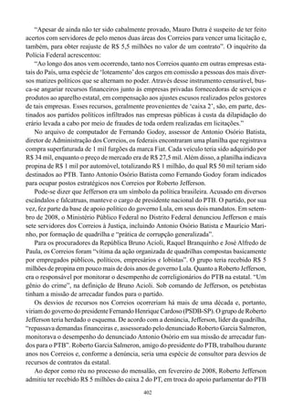 “Apesar de ainda não ter sido cabalmente provado, Mauro Dutra é suspeito de ter feito
acertos com servidores de pelo menos duas áreas dos Correios para vencer uma licitação e,
também, para obter reajuste de R$ 5,5 milhões no valor de um contrato”. O inquérito da
Polícia Federal acrescentou:
    “Ao longo dos anos vem ocorrendo, tanto nos Correios quanto em outras empresas esta-
tais do País, uma espécie de ‘loteamento’ dos cargos em comissão a pessoas dos mais diver-
sos matizes políticos que se alternam no poder. Através desse instrumento censurável, bus-
ca-se angariar recursos financeiros junto às empresas privadas fornecedoras de serviços e
produtos ao aparelho estatal, em compensação aos ajustes escusos realizados pelos gestores
de tais empresas. Esses recursos, geralmente provenientes de ‘caixa 2’, são, em parte, des-
tinados aos partidos políticos infiltrados nas empresas públicas à custa da dilapidação do
erário levada a cabo por meio de fraudes de toda ordem realizadas em licitações.”
    No arquivo de computador de Fernando Godoy, assessor de Antonio Osório Batista,
diretor de Administração dos Correios, os federais encontraram uma planilha que registrava
compra superfaturada de 1 mil furgões da marca Fiat. Cada veículo teria sido adquirido por
R$ 34 mil, enquanto o preço de mercado era de R$ 27,5 mil. Além disso, a planilha indicava
propina de R$ 1 mil por automóvel, totalizando R$ 1 milhão, do qual R$ 50 mil teriam sido
destinados ao PTB. Tanto Antonio Osório Batista como Fernando Godoy foram indicados
para ocupar postos estratégicos nos Correios por Roberto Jefferson.
    Pode-se dizer que Jefferson era um símbolo da política brasileira. Acusado em diversos
escândalos e falcatruas, manteve o cargo de presidente nacional do PTB. O partido, por sua
vez, fez parte da base de apoio político do governo Lula, em seus dois mandatos. Em setem-
bro de 2008, o Ministério Público Federal no Distrito Federal denunciou Jefferson e mais
sete servidores dos Correios à Justiça, incluindo Antonio Osório Batista e Maurício Mari-
nho, por formação de quadrilha e “prática de corrupção generalizada”.
    Para os procuradores da República Bruno Acioli, Raquel Branquinho e José Alfredo de
Paula, os Correios foram “vítima da ação organizada de quadrilhas compostas basicamente
por empregados públicos, políticos, empresários e lobistas”. O grupo teria recebido R$ 5
milhões de propina em pouco mais de dois anos de governo Lula. Quanto a Roberto Jefferson,
era o responsável por monitorar o desempenho de correligionários do PTB na estatal. “Um
gênio do crime”, na definição de Bruno Acioli. Sob comando de Jefferson, os petebistas
tinham a missão de arrecadar fundos para o partido.
    Os desvios de recursos nos Correios ocorreriam há mais de uma década e, portanto,
viriam do governo do presidente Fernando Henrique Cardoso (PSDB-SP). O grupo de Roberto
Jefferson teria herdado o esquema. De acordo com a denúncia, Jefferson, líder da quadrilha,
“repassava demandas financeiras e, assessorado pelo denunciado Roberto Garcia Salmeron,
monitorava o desempenho do denunciado Antonio Osório em sua missão de arrecadar fun-
dos para o PTB”. Roberto Garcia Salmeron, amigo do presidente do PTB, trabalhou durante
anos nos Correios e, conforme a denúncia, seria uma espécie de consultor para desvios de
recursos de contratos da estatal.
    Ao depor como réu no processo do mensalão, em fevereiro de 2008, Roberto Jefferson
admitiu ter recebido R$ 5 milhões do caixa 2 do PT, em troca do apoio parlamentar do PTB
                                            402
 