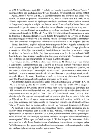 am a R$ 2,4 milhões, dos quais R$ 1,4 milhão proveniente de contas de Marcos Valério. A
maior parte teria sido usada para pagar dívidas do partido, por intermédio da agência SMPB.
    Agora, Antonio Palocci (PT-SP). O desmembramento das encrencas nas quais o ex-
ministro se meteu, no primeiro mandato de Lula, merece comentários. Em 2006, ao ser
afastado do governo, Palocci era o principal auxiliar do presidente. Ele não resistiu à denún-
cia de que mandara quebrar o sigilo bancário do caseiro Francenildo dos Santos Costa, que
o acusara de frequentar uma casa em Brasília para se divertir com garotas de programa.
    Mais grave, ainda: Palocci era acusado de ter recebido propina de R$ 50 mil mensais, na
época em que foi prefeito de Ribeirão Preto (SP). O contundente da história era que o autor
da denúncia, o advogado Rogério Tadeu Buratti, fora secretário de Governo de Palocci,
mantinha relações estreitas com o ex-ministro e havia sido vice-presidente da empreiteira
Leão Leão, justamente a empresa que teria bancado o mensalão de R$ 50 mil para o prefeito.
    Em seu depoimento original, após ser preso em agosto de 2005, Rogério Buratti relatou
a seis promotores de Justiça e a um delegado de polícia que Palocci recebera propina duran-
te os anos de 2001 e 2002, até se desligar da administração municipal para assumir o cargo
de ministro da Fazenda de Lula. Pois bem: quase dois anos depois, em junho de 2007,
Buratti decidiu fazer uma nova declaração oficial, para se retratar das “insinuações e atri-
buições feitas e da suspeita levantada em relação a Antonio Palocci”.
    Ou seja, não era mais verdadeira a história da propina de R$ 50 mil. Na época do primei-
ro depoimento, Buratti informara que os valores do mensalão estavam “vinculados ao con-
trato de coleta e varrição aqui em Ribeirão Preto, pois se não houvesse esse contrato, em
tese não teria a contribuição”. O advogado aceitara contar o que sabia em troca do benefício
da delação premiada. A cooperação lhe devolveu a liberdade e garantiu que não fosse de-
nunciado. Quando foi preso, Buratti era acusado de lavagem de dinheiro e formação de
quadrilha. Caso fosse condenado, poderia ficar preso por 13 anos.
    Para recordar, Buratti foi assessor do então deputado estadual José Dirceu (PT-SP), em
1987. Na primeira gestão do prefeito Palocci em Ribeirão Preto (1993-1996), ocupou o
cargo de secretário de Governo até ser afastado num caso de suspeita de corrupção. Em
1999 tornou-se vice-presidente da Leão Leão. A empreiteira foi a maior financiadora da
campanha de reeleição do prefeito Palocci em 2000. Mantinha diversos contratos com a
administração. Em troca de vantagens indevidas, daria propina. Buratti saiu da Leão Leão
em 2004, depois de envolvido no caso da rumorosa extorsão à multinacional Gtech. A em-
presa norte-americana estava interessada em renovar um contrato com a Caixa Econômica
Federal. O banco oficial era subordinado ao ministro da Fazenda, à época Antonio Palocci.
    Ao justificar o novo depoimento que inocentava Palocci, Buratti argumentou que no
anterior estava preocupado com a saúde da mãe. Por isso, “submeteu-se à vontade dos
representantes do Ministério Público e da polícia, concordando com suas exigências para
poder livrar-se das suas ameaças, que eram concretas, e daquela situação humilhante e
constrangedora”. Disse que, em 2005, ao depor à CPI dos Bingos, foi “tomado de pânico,
temendo nova prisão diante das câmeras de televisão que transmitiam o evento para todo o
País”. Bobagem: os dois amigos, aliados históricos, orientados por bons advogados, esfria-
ram a cabeça e decidiram que o melhor era proteger Palocci.
                                              405
 