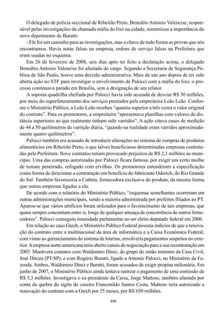 O delegado de polícia seccional de Ribeirão Preto, Benedito Antonio Valencise, respon-
sável pelas investigações da chamada máfia do lixo na cidade, minimizou a importância do
novo depoimento de Buratti:
    - Ele foi um caminho para as investigações, mas a chave de tudo foram as provas que nós
encontramos. Havia notas falsas na empresa, ordens de serviço falsas na Prefeitura que
eram usadas no esquema.
    Em 26 de fevereiro de 2008, seis dias após ter feito a declaração acima, o delegado
Benedito Antonio Valencise foi afastado do cargo. Segundo a Secretaria de Segurança Pú-
blica de São Paulo, houve uma decisão administrativa. Mais de um ano depois de ter sido
aberta ação no STF para investigar o envolvimento de Palocci com a máfia do lixo, o pro-
cesso continuava parado em Brasília, sem a designação de um relator.
    A suposta quadrilha chefiada por Palocci havia sido acusada de desviar R$ 30 milhões,
por meio do superfaturamento dos serviços prestados pela empreiteira Leão Leão. Confor-
me o Ministério Público, a Leão Leão recebeu “quantia superior a três vezes o valor original
do contrato”. Para os promotores, a empreiteira “apresentava planilhas com valores de dis-
tância superiores ao que realmente tinham sido varridos”. A ação citava casos de medição
de 44 a 50 quilômetros de varrição diária, “quando na realidade eram varridos aproximada-
mente quatro quilômetros”.
    Palocci também era acusado de introduzir alterações no sistema de compras de produtos
alimentícios em Ribeirão Preto, o que talvez beneficiasse determinadas empresas contrata-
das pela Prefeitura. Nove contratos teriam provocado prejuízos de R$ 2,1 milhões ao muni-
cípio. Uma das compras autorizadas por Palocci ficara famosa, por exigir um certo molho
de tomate peneirado, refogado com ervilhas. Os promotores entenderam a especificação
como forma de direcionar a contratação em benefício do fabricante Oderich, do Rio Grande
do Sul. Também favoreceria a Cathita, fornecedora exclusiva do produto, da mesma forma
que outras empresas ligadas a ela.
    De acordo com o relatório do Ministério Público, “esquemas semelhantes ocorreram em
outras administrações municipais, sendo a maioria administrada por prefeitos filiados ao PT.
Apurou-se que vários artifícios foram utilizados para o favorecimento de tais empresas, que
quase sempre concorriam entre si, longe de qualquer ameaça de concorrência de outros forne-
cedores”. Palocci conseguiu imunidade parlamentar ao ser eleito deputado federal em 2006.
    Em relação ao caso Gtech, o Ministério Público Federal possuía indícios de que a renova-
ção do contrato entre a multinacional da área de informática e a Caixa Econômica Federal,
com vistas ao gerenciamento do sistema de loterias, envolveria pagamentos suspeitos no exte-
rior. A empresa norte-americana teria aberto canais de negociação para a sua recontratação em
2003. Mantivera contatos com Waldomiro Diniz, do grupo do então ministro da Casa Civil,
José Dirceu (PT-SP), e com Rogério Buratti, ligado a Antonio Palocci, no Ministério da Fa-
zenda. Ambos, Waldomiro Diniz e Buratti, foram acusados de exigir propina milionária. Em
junho de 2007, o Ministério Público ainda tentava rastrear o pagamento de uma comissão de
R$ 5,5 milhões. Investigava o ex-presidente da Caixa, Jorge Mattoso, também afastado por
conta da quebra do sigilo do caseiro Francenildo Santos Costa. Mattoso teria autorizado a
renovação do contrato com a Gtech por 25 meses, por R$ 650 milhões.
                                             406
 