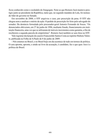 ficou conhecido como o escândalo do frangogate. Note-se que Romero Jucá manteve pres-
tígio junto ao presidente da República, tanto que, no segundo mandato de Lula, foi nomea-
do líder do governo no Senado.
    Em novembro de 2008, o STF arquivou o caso, por prescrição da pena. O STF não
chegou nem a analisar o mérito da ação. O pedido de prescrição foi feito pelo advogado do
senador. Da denúncia formulada pelo procurador-geral Antonio Fernando de Souza: “Os
denunciados obtiveram, em 27 de junho de 1996, mediante fraude, financiamento em insti-
tuição financeira, uma vez que se utilizaram de imóveis inexistentes como garantia, a fim de
receberem a segunda parcela do empréstimo”. Romero Jucá também se saiu ileso no STF.
    Vale registrar declaração do caseiro Francenildo Santos Costa ao repórter Rubens Valen-
te, publicada na Folha de S.Paulo de 8 de junho de 2009:
    - Nós estamos no Brasil, e no Brasil hoje em dia acontece de tudo em termos de política.
O cara apronta, apronta, e ainda sai livre da acusação, é candidato, faz o que quer. Isso é a
política do Brasil.




                                             408
 