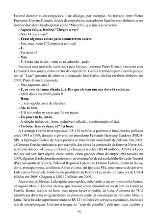 Federal durante as investigações. Este diálogo, por exemplo, foi travado entre Pietro
Francesco Giavina Bianchi, diretor da empreiteira, acusado por ligações com doleiros, e um
interlocutor identificado apenas como “Marcelo”, que inicia a conversa:
    - Aquela tulipa, lembra? Chegou a ver?
    - Não. O que é isso?
    - Eram algumas coisas para acontecerem ontem.
    - Sim, mas o que é? Campanha política?
    - É.
    - Por dentro?
    - Não.
    - É. Então não tô sab... nem eu tô sabendo... tudo.
    Em mais uma gravação autorizada pela Justiça, o mesmo Pietro Bianchi conversa com
Fernando Dias Gomes, outro diretor da empreiteira. Gomes telefonara para Bianchi porque
um tal “Luiz” gostaria de saber se o deputado José Carlos Aleluia recebera dinheiro em
2008. Pietro Bianchi responde:
    - Mas pagamos, não?
    - É, eu vou dar uma olhada (...). Diz que ele tem um pen drive lá embaixo.
    - Além disso, na minha pasta lá...
    - Hum.
    - ... tem aquela pasta de eleições.
    - Ah, tá bom.
    - E lá tem todos os caras que foram pagos.
    - Eu procuro lá, então.
    - A relação inclusive... bom, inclusive o oficial... a colaboração oficial.
    - Tá bom. Tem as duas, né? Tá bom.
    A Camargo Corrêa teria repassado R$ 178 milhões a políticos e funcionários públicos
entre 1995 e 1998, durante o governo do presidente Fernando Henrique Cardoso (PSDB-
SP). A Operação Castelo de Areia poderia se transformar num barril de pólvora. Em 2008,
a Camargo Corrêa participava, por exemplo, das obras de construção da ferrovia Norte-Sul,
no trecho Anápolis-Uruaçu, em Goiás, pelas quais recebera R$ 44 milhões. A Polícia Fede-
ral, por sua vez, investigava, entre outras, cinco grandes obras da empreiteira tocadas em
2009, algumas já relacionadas neste texto: as construções da eclusa da hidrelétrica de Tucuruí
(PA), aeroporto de Vitória, Tribunal Regional Federal no Distrito Federal, metrô de Salva-
dor e, principalmente, a refinaria Abreu e Lima, em Ipojuca (PE), uma parceria do governo
Lula com a Venezuela, bandeira do presidente do Brasil. O custo da refinaria era de US$ 4
bilhões em 2005. Chegaria a US$ 12 bilhões em 2009.
    Para evitar problemas, Lula agiria com rapidez, solicitando a seu ex-ministro da Justiça,
advogado Márcio Thomaz Bastos, que atuasse como criminalista na defesa da Camargo
Corrêa. Bastos aceitou na hora, mas negou haver o pedido de Lula. Auditoria do TCU
identificara diversas irregularidades na primeira parte da construção da refinaria Abreu e
Lima. Teria havido superfaturamento de R$ 121 milhões em serviços executados, inclusive
nos de terraplenagem. Usariam o truque do “jogo de planilha”, pelo qual itens sujeitos a
                                              412
 