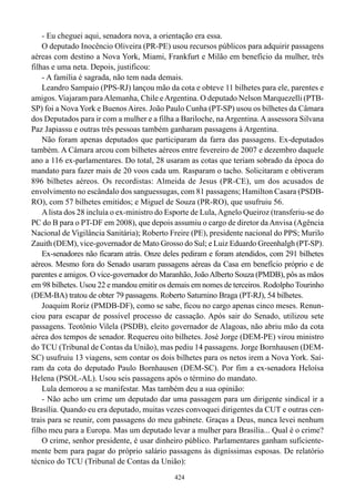 - Eu cheguei aqui, senadora nova, a orientação era essa.
    O deputado Inocêncio Oliveira (PR-PE) usou recursos públicos para adquirir passagens
aéreas com destino a Nova York, Miami, Frankfurt e Milão em benefício da mulher, três
filhas e uma neta. Depois, justificou:
    - A família é sagrada, não tem nada demais.
    Leandro Sampaio (PPS-RJ) lançou mão da cota e obteve 11 bilhetes para ele, parentes e
amigos. Viajaram para Alemanha, Chile e Argentina. O deputado Nelson Marquezelli (PTB-
SP) foi a Nova York e Buenos Aires. João Paulo Cunha (PT-SP) usou os bilhetes da Câmara
dos Deputados para ir com a mulher e a filha a Bariloche, na Argentina. A assessora Silvana
Paz Japiassu e outras três pessoas também ganharam passagens à Argentina.
    Não foram apenas deputados que participaram da farra das passagens. Ex-deputados
também. A Câmara arcou com bilhetes aéreos entre fevereiro de 2007 e dezembro daquele
ano a 116 ex-parlamentares. Do total, 28 usaram as cotas que teriam sobrado da época do
mandato para fazer mais de 20 voos cada um. Rasparam o tacho. Solicitaram e obtiveram
896 bilhetes aéreos. Os recordistas: Almeida de Jesus (PR-CE), um dos acusados de
envolvimento no escândalo dos sanguessugas, com 81 passagens; Hamilton Casara (PSDB-
RO), com 57 bilhetes emitidos; e Miguel de Souza (PR-RO), que usufruiu 56.
    A lista dos 28 incluía o ex-ministro do Esporte de Lula, Agnelo Queiroz (transferiu-se do
PC do B para o PT-DF em 2008), que depois assumiu o cargo de diretor da Anvisa (Agência
Nacional de Vigilância Sanitária); Roberto Freire (PE), presidente nacional do PPS; Murilo
Zauith (DEM), vice-governador de Mato Grosso do Sul; e Luiz Eduardo Greenhalgh (PT-SP).
    Ex-senadores não ficaram atrás. Onze deles pediram e foram atendidos, com 291 bilhetes
aéreos. Mesmo fora do Senado usaram passagens aéreas da Casa em benefício próprio e de
parentes e amigos. O vice-governador do Maranhão, João Alberto Souza (PMDB), pôs as mãos
em 98 bilhetes. Usou 22 e mandou emitir os demais em nomes de terceiros. Rodolpho Tourinho
(DEM-BA) tratou de obter 79 passagens. Roberto Saturnino Braga (PT-RJ), 54 bilhetes.
    Joaquim Roriz (PMDB-DF), como se sabe, ficou no cargo apenas cinco meses. Renun-
ciou para escapar de possível processo de cassação. Após sair do Senado, utilizou sete
passagens. Teotônio Vilela (PSDB), eleito governador de Alagoas, não abriu mão da cota
aérea dos tempos de senador. Requereu oito bilhetes. José Jorge (DEM-PE) virou ministro
do TCU (Tribunal de Contas da União), mas pediu 14 passagens. Jorge Bornhausen (DEM-
SC) usufruiu 13 viagens, sem contar os dois bilhetes para os netos irem a Nova York. Saí-
ram da cota do deputado Paulo Bornhausen (DEM-SC). Por fim a ex-senadora Heloísa
Helena (PSOL-AL). Usou seis passagens após o término do mandato.
    Lula demorou a se manifestar. Mas também deu a sua opinião:
    - Não acho um crime um deputado dar uma passagem para um dirigente sindical ir a
Brasília. Quando eu era deputado, muitas vezes convoquei dirigentes da CUT e outras cen-
trais para se reunir, com passagens do meu gabinete. Graças a Deus, nunca levei nenhum
filho meu para a Europa. Mas um deputado levar a mulher para Brasília... Qual é o crime?
    O crime, senhor presidente, é usar dinheiro público. Parlamentares ganham suficiente-
mente bem para pagar do próprio salário passagens às digníssimas esposas. De relatório
técnico do TCU (Tribunal de Contas da União):
                                             424
 