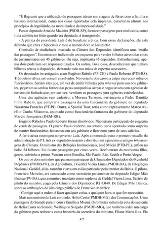 “É flagrante que a utilização de passagens aéreas em viagens de férias com a família e
turismo internacional, como nos casos reportados pela imprensa, caracteriza afronta aos
princípios da legalidade, da moralidade e da impessoalidade.”
    Para o deputado Arnaldo Madeira (PSDB-SP), fornecer passagens para sindicatos, como
Lula admitiu ter feito quando era deputado, é transgressão.
    - A prática do presidente Lula é de banalizar a ética. Com essas declarações, ele está
dizendo que ética é hipocrisia e todo o mundo deve se locupletar.
    Comissão de sindicância instalada na Câmara dos Deputados identificou uma “máfia
das passagens”. Encontraram indícios de um esquema para vender bilhetes aéreos das cotas
de parlamentares em 45 gabinetes. Ou seja, implicaria 45 deputados. Estranhamente, ape-
nas dois poderiam ser responsabilizados. Os outros, tão ciosos, desconheciam que tinham
bilhetes aéreos à disposição, deixando tudo nas mãos de espertos assessores...
    Os deputados investigados eram Eugênio Rabelo (PP-CE) e Paulo Roberto (PTB-RS).
Três outros talvez estivessem envolvidos. No restante dos casos, a culpa iria recair sobre os
funcionários. Seriam eles que, em vez de emitir bilhetes pela internet para uso dos gabine-
tes, pegavam as senhas fornecidas pelas companhias aéreas e negociavam com agências de
turismo de fachada que, por sua vez, vendiam as passagens para agências estabelecidas.
    Uma das agências sem cadastro, a Morena Turismo, pertenceria a Pedro Damião
Pinto Rabelo, que compraria passagens da uma funcionária do gabinete do deputado
Nazareno Fonteles (PT-PI). Outra, a Special Tour, teria como representante Marco Au-
rélio Cunha Vilanova, apontado como funcionário-fantasma do gabinete do deputado
Marcio Junqueira (DEM-RR).
    Eugênio Rabelo e Paulo Roberto foram absolvidos. Não teriam participado do esquema
de venda de passagens. O gaúcho Paulo Roberto, no entanto, seria apontado como suspeito
de manter funcionários-fantasmas em seu gabinete e ficar com parte de seus salários.
    A farra aérea respingou no governo Lula. Após a nomeação para o primeiro escalão da
administração do PT, três ex-deputados usaram e distribuíram a parentes e amigos 64 passa-
gens da Câmara. O ministro das Relações Institucionais, José Múcio (PTB-PE), enfiou no
bolso 54 bilhetes. Foi ilustre passageiro por cinco vezes. Desfrutaram da mordomia filho,
genro, sobrinho e primo. Voaram entre Brasília, São Paulo, Rio, Recife e Porto Alegre.
    Os outros dois ministros que paparam passagens da Câmara dos Deputados são Reinhold
Stephanes (PMDB-PR), da Agricultura, e Geddel Vieira Lima (PMDB-BA), da Integração
Nacional. Geddel, aliás, também voava em avião particular pelo interior da Bahia. O piloto,
Francisco Meireles, era contratado como secretário parlamentar do deputado Edigar Mão
Branca (PV-BA), que assumiu o mandato como suplente de Geddel Vieira Lima. Salário do
piloto do ministro, pago pela Câmara dos Deputados: R$ 8.040. De Edigar Mão Branca,
sobre as atribuições do alto cargo público de Francisco Meireles:
    - Comigo aqui a ordem é fazer qualquer coisa, a qualquer hora, o que for necessário.
    Mais um ministro de Lula enrolado: Hélio Costa (PMDB-MG), das Comunicações. Usou
passagens do Senado para ir com a família a Miami. Os bilhetes saíram da cota do suplente
de Hélio Costa no Senado, Wellington Salgado (PMDB-MG), que também cedeu um cargo
do gabinete para rechear a conta bancária da secretária do ministro, Eliana Maria Ros. Ela
                                             425
 