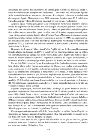descontado dos salários dos funcionários do Senado, para o custeio de planos de saúde. A
única fiscalização estaria a cargo de uma comissão de 11 servidores, toda indicada por Agaciel
Maia. A comissão não se reunira em cinco anos. Serviria para referendar as decisões do
diretor-geral. Agaciel Maia manteve em 2008 uma conta bancária com R$ 2 milhões na
Caixa Econômica Federal. O valor era incompatível com os seus rendimentos.
    A revista Época relatou que Agaciel Maia construiu um bunker para encontros íntimos
dentro das dependências do Senado. Era acessível por uma escada giratória secreta. Dava
numa porta com três fechaduras. Dentro, área de 130 metros quadrados com banheiro priva-
tivo, sofás e tapetes vermelhos, spots com luz especial, frigobar, equipamentos de som,
vídeo e telão. A secretária de Agaciel Maia, Cristiane Tinoco Mendonça, morava em aparta-
mento funcional do Senado e estacionava seu luxuoso automóvel BMW nas vagas reserva-
das aos senadores. Para se ter ideia do poder do diretor-geral, José Sarney o autorizou, em
janeiro de 2005, a contratar, sem licitação, hospitais e médicos para o plano de saúde dos
funcionários do Senado.
    Braço-direito de Agaciel Maia, João Carlos Zoghbi, diretor de Recursos Humanos do
Senado, afastou-se do cargo em 2009. O jornal Correio Braziliense relatou que ele cedera
um imóvel funcional do Senado para o filho morar. João Carlos Zoghbi teria feito uso de ao
menos 42 bilhetes aéreos da cota de 12 deputados, contando 10 viagens internacionais, e
usado sua influência para empregar vários parentes no Senado por meio de atos secretos.
    Em abril de 2009, a revista Época denunciou que João Carlos Zoghbi usou sua ama de
leite e babá, Maria Izabel Gomes, uma senhora de 83 anos, sem renda e semi-analfabeta,
como laranja para receber quantias milionárias pagas por bancos autorizados a fazer ope-
rações de empréstimo consignado a funcionários do Senado. A babá aparecia como
controladora de três empresas que fecharam negócios com ao menos quatro instituições
financeiras. Apenas uma das empresas da babá, a Contact Assessoria de Crédito, teria
recebido R$ 2,3 milhões do banco Cruzeiro do Sul, em nome de comissões referentes a
R$ 380 milhões em empréstimos a servidores. O banco Santander também teria tido um
contrato comercial com a Contact.
    Segundo a reportagem, o banco Finasa/BMC, um braço do grupo Bradesco, elevou a
quantia de empréstimos a funcionários do Senado de R$ 5,7 milhões para R$ 156,1 milhões
entre 2006 e 2008. Antes, o banco contratara a BC Assessoria de Crédito, outra empresa
cuja acionista majoritária era a babá de João Carlos Zoghbi. A terceira empresa da babá, a
BM Assessoria de Crédito, foi contratada pelo banco Bancred em 2007. A carteira da insti-
tuição no Senado pulou de R$ 4 milhões para R$ 91 milhões. Com a intermediação, a BM
teria faturado R$ 541 mil. A BM também teria agenciado empréstimos com desconto em
folha de pagamento a servidores e deputados na Câmara.
    Com a repercussão do caso da babá, João Carlos Zoghbi e a mulher, Denise Zoghbi, ex-
funcionária do Senado, trataram de culpar Agaciel Maia pela corrupção. Acusaram-no de
ser dono do Senado. Palavras de Denise a Época:
    - Ele fica com a parte do leão. Agaciel está milionário. Eu sei que ele tem casa, aparta-
mento em Natal, uma fazenda no interior do Rio Grande do Norte, várias casas em Brasília
em nome dos irmãos. Ele faz bem feito.
                                              428
 