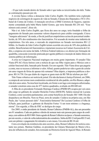 - O que todo mundo dentro do Senado sabe é que todas as terceirizadas são dele. Todas
as contratações passam por ele.
    A revista Época voltou a denunciar João Carlos Zoghbi. Ele também teria explorado
negócios de corretagem de seguros de vida no Senado, Câmara dos Deputados e TCU (Tri-
bunal de Contas da União). A transação envolveu a DMZ Corretora de Seguros, suposta-
mente comandada pela babá Maria Izabel Gomes, que teria faturado R$ 236 mil. “Esse
número está correto”, disse ele.
    Não é só. João Carlos Zoghbi, que ficou dez anos no cargo, teria fraudado a folha de
pagamento do Senado para aumentar valores disponíveis para crédito consignado. Criava
“margens adicionais” de renda, a fim de justificar empréstimos acima do porcentual estabe-
lecido, de 30% dos rendimentos dos funcionários. Foi acusado de montar uma indústria de
empréstimos. Em três anos, o mercado de empréstimos no Senado movimentou R$ 1,2
bilhão. As fraudes de João Carlos Zoghbi teriam ocorrido em cerca de 10% dos pedidos de
crédito. Beneficiariam mil funcionários e injetariam recursos na Contact Assessoria de Cré-
dito, a empresa em nome da babá. A Polícia Federal indiciou o ex-diretor por formação de
quadrilha, concussão (extorsão praticada por agente público) e inserção de dados falsos em
sistema público de informação.
    A crise no Congresso Nacional respingou em muita gente importante. O senador Tião
Viana (PT-AC) ficou furioso com a notícia de que sua filha viajara para o México com o
celular funcional dele, bancado pelo Senado. Era um segredo. Tião Viana disse que pagaria
a conta, mas se recusou a informar o valor. Afinal, quanto poderia ter sido o gasto do celular
em uma viagem de férias de apenas três semanas? Dias depois, a imprensa publicou a des-
pesa: R$ 14.758. Em que diabo de viagem se gasta mais de R$ 700 de telefone por dia?
    Tião Viana voltaria a ser notícia de jornal. Ele não declarara à Justiça Eleitoral, em 2006,
a compra de um terreno num condomínio residencial de alto padrão, em Rio Branco, adqui-
rido dois anos antes. Na área bem localizada, em frente a um lago com margens arborizadas,
o senador construiu uma casa de 477 metros quadrados, avaliada em R$ 600 mil.
    A filha do ex-presidente Fernando Henrique Cardoso (PSDB-SP) ocupou por seis anos
alto cargo no gabinete do senador Heráclito Fortes (DEM-PI). Salário mensal de Luciana
Cardoso, como secretária parlamentar, sem contar benefícios do Senado: R$ 7.600. Ela não
despachava em Brasília. Nem no Piauí, terra do senador. Cuidava na própria casa, em São
Paulo, das “coisas pessoais dele”. Funcionária-fantasma? De Luciana Cardoso à Folha de
S.Paulo, para justificar: o gabinete de Heráclito Fortes “é um trem mínimo e a bagunça,
eterna”. Em seguida, a filha de FHC se desligou do cargo.
    Em 2005, o então presidente do Senado, Renan Calheiros (PMDB-AL), deu um presentão
aos 81 senadores. Cada um ganhou o direito de nomear mais sete pessoas para cargos de confi-
ança, com salários de R$ 9.900. Outro agrado de Renan Calheiros na época: o Senado aumentou,
por ato secreto, o valor da verba indenizatória dos senadores. Subiu de R$ 12 mil para R$ 15 mil,
com um prêmio: o pagamento foi retroativo a seis meses. Um extra de R$ 18 mil.
    Com a revelação da existência dos atos secretos, aliás, Renan Calheiros foi notícia cons-
tante nos jornais. Marlene Galdino, ex-presidente da Câmara Municipal de Murici (AL),
área de influência do senador, fora nomeada na Diretoria-Geral de Agaciel Maia. Já Renato
                                               429
 