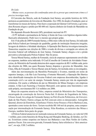 De Lula:
    - Muitas vezes, as pessoas são condenadas antes de se provar que cometeram crimes e é
preciso investigar tudo.
    O Convento das Mercês, sede da Fundação José Sarney, um prédio histórico de 1654,
pertencia ao patrimônio do Governo do Maranhão. Em 1990, foi doado à Fundação, para se
transformar no museu de Sarney. Para fazer a exposição de Edemar Cid Ferreira, a governa-
dora Roseana alugou o prédio por R$ 600 mil. Injetou dinheiro do Estado do Maranhão na
Fundação do pai.
    Do deputado Ricardo Berzoini (SP), presidente nacional do PT:
    - O PT defende a permanência de Sarney à frente da Casa e em hipótese alguma traba-
lhará pelo afastamento. Pedir isso é o mesmo que propor golpe.
    Em 15 de julho de 2009 Fernando Sarney, o filho mais velho de José Sarney, foi indiciado
pela Polícia Federal por formação de quadrilha, gestão de instituição financeira irregular,
lavagem de dinheiro e falsidade ideológica. A Operação Boi Barrica investigou transações
financeiras suspeitas nas eleições de 2006 e evasão de divisas e corrupção em setores do
Governo Federal sob influência de José Sarney. Fernando Sarney chegou a ter a prisão
preventiva solicitada pela Polícia Federal. Não foi preso.
    Tereza Murad Sarney, mulher de Fernando, sócia de empresas supostamente envolvidas
no esquema, também seria indiciada. O Coaf (Conselho de Controle de Atividades Finan-
ceiras, do Ministério da Fazenda) detectou dois saques suspeitos de R$ 1 milhão cada, perto
das eleições de 2006, nas quais Roseana Sarney disputou o governo do Maranhão. Ana
Clara, filha de Fernando e Tereza Murad, neta de Sarney, foi incluída entre os investigados.
    Além das movimentações da Marafolia Promoções e Eventos, mantida em nome de
supostos laranjas, e da São Luís Factoring e Fomento Mercantil, a Operação Boi Barrica
teria identificado transações do Governo Federal com empresas desconhecidas, ligadas à
construção civil e ao setor de energia. Fernando Sarney estaria por trás da organização
criminosa. Ele usaria a influência do pai no Ministério de Minas Energia e em empresas
estatais. A São Luís Factoring e Fomento Mercantil, com apenas uma funcionária e sem
sede própria, movimentara R$ 11,6 milhões em 2006.
    Braço do esquema atuaria na Valec, empresa estatal do Ministério dos Transportes,
encarregada da construção da ferrovia Norte-Sul. O diretor de Engenharia da Valec,
Ulisses Assad, foi colega de Fernando Sarney na Poli (Escola Politécnica, da Universi-
dade de São Paulo). Outros colegas da Poli estavam entre os denunciados: Astrogildo
Quental, diretor da Eletrobrás, Gianfranco Vitório Artur Perasso e Flávio Barbosa Lima,
apontados como testas-de-ferro. Teriam recebido R$ 160 mil de propina, uma compen-
sação por intermediação de Fernando Sarney. Silas Rondeau, ex-ministro das Minas e
Energia, também faria parte do grupo.
    A Polícia Federal anunciou ter rastreado remessa de Fernando Sarney, no valor de US$
1 milhão, para conta bancária do Hong Kong and Shanghai Banking, de Qindao, na Chi-
na. Existiriam contas suspeitas em bancos nas Bahamas e nas Ilhas Verdes do Caribe,
paraísos fiscais. Em conversa gravada, Fernando Sarney faria referência a “dois america-
nos”, ou seja, US$ 2 milhões.
                                             446
 
