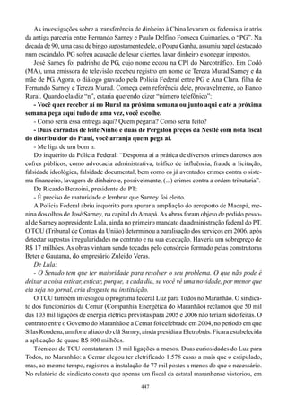 As investigações sobre a transferência de dinheiro à China levaram os federais a ir atrás
da antiga parceria entre Fernando Sarney e Paulo Delfino Fonseca Guimarães, o “PG”. Na
década de 90, uma casa de bingo supostamente dele, o Poupa Ganha, assumiu papel destacado
num escândalo. PG sofreu acusação de lesar clientes, lavar dinheiro e sonegar impostos.
    José Sarney foi padrinho de PG, cujo nome ecoou na CPI do Narcotráfico. Em Codó
(MA), uma emissora de televisão recebeu registro em nome de Tereza Murad Sarney e da
mãe de PG. Agora, o diálogo gravado pela Polícia Federal entre PG e Ana Clara, filha de
Fernando Sarney e Tereza Murad. Começa com referência dele, provavelmente, ao Banco
Rural. Quando ela diz “n”, estaria querendo dizer “número telefônico”:
    - Você quer receber aí no Rural na próxima semana ou junto aqui e até a próxima
semana pega aqui tudo de uma vez, você escolhe.
    - Como seria essa entrega aqui? Quem pegaria? Como seria feito?
    - Duas carradas de leite Ninho e duas de Pergalon preços da Nestlé com nota fiscal
do distribuidor do Piauí, você arranja quem pega aí.
    - Me liga de um bom n.
    Do inquérito da Polícia Federal: “Desponta aí a prática de diversos crimes danosos aos
cofres públicos, como advocacia administrativa, tráfico de influência, fraude a licitação,
falsidade ideológica, falsidade documental, bem como os já aventados crimes contra o siste-
ma financeiro, lavagem de dinheiro e, possivelmente, (...) crimes contra a ordem tributária”.
    De Ricardo Berzoini, presidente do PT:
    - É preciso de maturidade e lembrar que Sarney foi eleito.
    A Polícia Federal abriu inquérito para apurar a ampliação do aeroporto de Macapá, me-
nina dos olhos de José Sarney, na capital do Amapá. As obras foram objeto de pedido pesso-
al de Sarney ao presidente Lula, ainda no primeiro mandato da administração federal do PT.
O TCU (Tribunal de Contas da União) determinou a paralisação dos serviços em 2006, após
detectar supostas irregularidades no contrato e na sua execução. Haveria um sobrepreço de
R$ 17 milhões. As obras vinham sendo tocadas pelo consórcio formado pelas construtoras
Beter e Gautama, do empresário Zuleido Veras.
    De Lula:
    - O Senado tem que ter maioridade para resolver o seu problema. O que não pode é
deixar a coisa esticar, esticar, porque, a cada dia, se você vê uma novidade, por menor que
ela seja no jornal, cria desgaste na instituição.
    O TCU também investigou o programa federal Luz para Todos no Maranhão. O sindica-
to dos funcionários da Cemar (Companhia Energética do Maranhão) reclamou que 50 mil
das 103 mil ligações de energia elétrica previstas para 2005 e 2006 não teriam sido feitas. O
contrato entre o Governo do Maranhão e a Cemar foi celebrado em 2004, no período em que
Silas Rondeau, um forte aliado do clã Sarney, ainda presidia a Eletrobrás. Ficara estabelecida
a aplicação de quase R$ 800 milhões.
    Técnicos do TCU constataram 13 mil ligações a menos. Duas curiosidades do Luz para
Todos, no Maranhão: a Cemar alegou ter eletrificado 1.578 casas a mais que o estipulado,
mas, ao mesmo tempo, registrou a instalação de 77 mil postes a menos do que o necessário.
No relatório do sindicato consta que apenas um fiscal da estatal maranhense vistoriou, em
                                              447
 