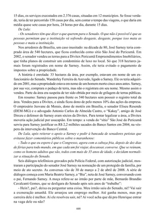 15 dias, os serviços executados em 2.376 casas, situadas em 12 municípios. Se fosse verda-
de, teria de ter percorrido 158 casas por dia, sem contar o tempo das viagens, o que daria em
média quase sete casas por hora, 24 horas por dia, durante 15 dias.
    De Lula:
    - Os senadores têm que dizer o que querem para o Senado. O que não é possível é que as
pessoas permitam que a instituição vá sofrendo desgaste, desgaste, porque isso mata as
pessoas e mata a instituição.
    Nos arredores de Brasília, um caso inusitado: na década de 80, José Sarney teria com-
prado área de 540 hectares, que ficou conhecida como sítio São José do Pericumã. Em
2002, o senador vendeu as terras para a Divitex Pericumã Empreendimentos Imobiliários,
que tinha planos de construir um condomínio de luxo no local. Só que 318 hectares ja-
mais foram registrados em nome de Sarney. Assim, ele teria evitado o pagamento de
impostos sobre a propriedade.
    A história é enrolada: 33 hectares da área, por exemplo, estavam em nome de um ex-
funcionário do Senado, Wanderley Ferreira de Azevedo, ligado a Sarney. Ele os teria adquiri-
do em 2001, mas a propriedade estava em nome de um homem morto cinco anos antes. Sarney,
por sua vez, comprara o pedaço de terra, mas não o registrara em seu nome. Mesmo assim o
vendeu. Parte da área era suspeita de ter sido obtida por meio de grilagem de terras públicas.
    Em resumo: Sarney passou para frente os 540 hectares sem possuir o registro total da
área. Vendeu para a Divitex, e ainda ficou dono de pelo menos 10% das ações da empresa.
O empresário Jeovane de Morais, dono de motéis em Brasília, o senador Eliseu Resende
(DEM-MG) e o advogado Antonio Carlos de Almeida Castro, o “Kakay”, amigo de José
Dirceu e defensor de Sarney eram sócios da Divitex. Para tentar legalizar a área, a Divitex
moveria ação judicial por usucapião. Em tempo: a venda do “sítio” São José do Pericumã
serviu para Sarney justificar os R$ 2,2 milhões sacados do Banco Santos em 2004, na vés-
pera da intervenção do Banco Central.
    De Lula, após reiterar o apoio a Sarney e pedir à bancada de senadores petistas que
evitasse fazer comentários públicos sobre o maranhense:
    - Tudo o que eu espero é que o Congresso, agora com a cabeça fria, depois de dez dias
de férias para todo mundo, em que cada um foi viajar, descansar, converse. Que se reúnam,
como os homens adultos que são, todos com mais de 35 anos de idade, e decidam normali-
zar a situação do Senado.
    Seis diálogos telefônicos gravados pela Polícia Federal, com autorização judicial, mos-
traram a participação do senador José Sarney na nomeação de um protegido da família, por
meio de ato secreto. As conversas vão de 30 de março a 2 de abril de 2008. A série de
diálogos começa com Maria Beatriz Sarney, a “Bia”, neta de José Sarney, conversando com
o pai, Fernando Sarney. A moça refere-se ao irmão por parte de mãe, Bernardo Brandão
Cavalcanti Gomes, que se desligara do Senado após seis anos de “trabalho”:
    - Hein?, pai?, deixa eu perguntar uma coisa. Meu irmão saiu do Senado, né? Vai sair
a exoneração amanhã. Ele arranjou um emprego melhor. Até ganha menos, mas pra
carreira dele é melhor. Aí ele resolveu sair, né? Aí você acha que dá pro Henrique entrar
na vaga dele ou não?
                                              448
 