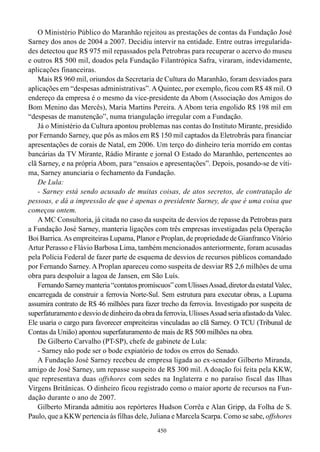 O Ministério Público do Maranhão rejeitou as prestações de contas da Fundação José
Sarney dos anos de 2004 a 2007. Decidiu intervir na entidade. Entre outras irregularida-
des detectou que R$ 975 mil repassados pela Petrobras para recuperar o acervo do museu
e outros R$ 500 mil, doados pela Fundação Filantrópica Safra, viraram, indevidamente,
aplicações financeiras.
    Mais R$ 960 mil, oriundos da Secretaria de Cultura do Maranhão, foram desviados para
aplicações em “despesas administrativas”. A Quintec, por exemplo, ficou com R$ 48 mil. O
endereço da empresa é o mesmo da vice-presidente da Abom (Associação dos Amigos do
Bom Menino das Mercês), Maria Martins Pereira. A Abom teria engolido R$ 198 mil em
“despesas de manutenção”, numa triangulação irregular com a Fundação.
    Já o Ministério da Cultura apontou problemas nas contas do Instituto Mirante, presidido
por Fernando Sarney, que pôs as mãos em R$ 150 mil captados da Eletrobrás para financiar
apresentações de corais de Natal, em 2006. Um terço do dinheiro teria morrido em contas
bancárias da TV Mirante, Rádio Mirante e jornal O Estado do Maranhão, pertencentes ao
clã Sarney, e na própria Abom, para “ensaios e apresentações”. Depois, posando-se de víti-
ma, Sarney anunciaria o fechamento da Fundação.
    De Lula:
    - Sarney está sendo acusado de muitas coisas, de atos secretos, de contratação de
pessoas, e dá a impressão de que é apenas o presidente Sarney, de que é uma coisa que
começou ontem.
    A MC Consultoria, já citada no caso da suspeita de desvios de repasse da Petrobras para
a Fundação José Sarney, manteria ligações com três empresas investigadas pela Operação
Boi Barrica. As empreiteiras Lupama, Planor e Proplan, de propriedade de Gianfranco Vitório
Artur Perasso e Flávio Barbosa Lima, também mencionados anteriormente, foram acusadas
pela Polícia Federal de fazer parte de esquema de desvios de recursos públicos comandado
por Fernando Sarney. A Proplan apareceu como suspeita de desviar R$ 2,6 milhões de uma
obra para despoluir a lagoa de Jansen, em São Luís.
    Fernando Sarney manteria “contatos promíscuos” com Ulisses Assad, diretor da estatal Valec,
encarregada de construir a ferrovia Norte-Sul. Sem estrutura para executar obras, a Lupama
assumira contrato de R$ 46 milhões para fazer trecho da ferrovia. Investigado por suspeita de
superfaturamento e desvio de dinheiro da obra da ferrovia, Ulisses Assad seria afastado da Valec.
Ele usaria o cargo para favorecer empreiteiras vinculadas ao clã Sarney. O TCU (Tribunal de
Contas da União) apontou superfaturamento de mais de R$ 500 milhões na obra.
    De Gilberto Carvalho (PT-SP), chefe de gabinete de Lula:
    - Sarney não pode ser o bode expiatório de todos os erros do Senado.
    A Fundação José Sarney recebeu de empresa ligada ao ex-senador Gilberto Miranda,
amigo de José Sarney, um repasse suspeito de R$ 300 mil. A doação foi feita pela KKW,
que representava duas offshores com sedes na Inglaterra e no paraíso fiscal das Ilhas
Virgens Britânicas. O dinheiro ficou registrado como o maior aporte de recursos na Fun-
dação durante o ano de 2007.
    Gilberto Miranda admitiu aos repórteres Hudson Corrêa e Alan Gripp, da Folha de S.
Paulo, que a KKW pertencia às filhas dele, Juliana e Marcela Scarpa. Como se sabe, offshores
                                               450
 