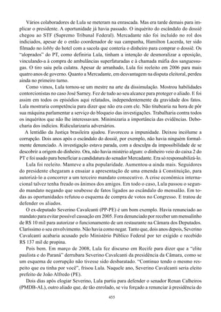Vários colaboradores de Lula se meteram na enrascada. Mas era tarde demais para im-
plicar o presidente. A oportunidade já havia passado. O inquérito do escândalo do dossiê
chegou ao STF (Supremo Tribunal Federal). Mercadante não foi incluído no rol dos
indiciados, apesar de o então coordenador de sua campanha, Hamilton Lacerda, ter sido
filmado no lobby do hotel com a sacola que conteria o dinheiro para comprar o dossiê. Os
“aloprados” do PT, como definiria Lula, tinham a intenção de desmoralizar a oposição,
vinculando-a à compra de ambulâncias superfaturadas e à chamada máfia dos sanguessu-
gas. O tiro saiu pela culatra. Apesar de arranhado, Lula foi reeleito em 2006 para mais
quatro anos de governo. Quanto a Mercadante, em desvantagem na disputa eleitoral, perdeu
ainda no primeiro turno.
    Como vimos, Lula tornou-se um mestre na arte da dissimulação. Mostrou habilidades
contorcionistas no caso José Sarney. Fez de tudo ao seu alcance para proteger o aliado. E foi
assim em todos os episódios aqui relatados, independentemente da gravidade dos fatos.
Lula mostraria competência para dizer que não era com ele. Não titubearia na hora de pôr
sua máquina parlamentar a serviço do bloqueio das investigações. Trabalharia contra todos
os inquéritos que não lhe interessavam. Minimizaria a importância das evidências. Debo-
charia dos indícios. Ridicularizaria adversários.
   A lentidão da Justiça brasileira ajudou. Favoreceu a impunidade. Deixou incólume a
corrupção. Dois anos após o escândalo do dossiê, por exemplo, não havia ninguém formal-
mente denunciado. A investigação estava parada, com a desculpa da impossibilidade de se
descobrir a origem do dinheiro. Ora, não havia mistério algum: o dinheiro veio do caixa 2 do
PT e foi usado para beneficiar a candidatura do senador Mercadante. Era só responsabilizá-lo.
    Lula foi reeleito. Manteve a alta popularidade. Aumentou-a ainda mais. Seguidores
do presidente chegaram a ensaiar a apresentação de uma emenda à Constituição, para
autorizá-lo a concorrer a um terceiro mandato consecutivo. A crise econômica interna-
cional talvez tenha freado os ânimos dos amigos. Em todo o caso, Lula passou o segun-
do mandato negando que soubesse de fatos ligados ao escândalo do mensalão. Em to-
das as oportunidades refutou o esquema de compra de votos no Congresso. E tratou de
defender os aliados.
    O ex-deputado Severino Cavalcanti (PP-PE) é um bom exemplo. Havia renunciado ao
mandato para evitar possível cassação em 2005. Fora denunciado por receber um mensalinho
de R$ 10 mil para autorizar o funcionamento de um restaurante na Câmara dos Deputados.
Claríssimo o seu envolvimento. Não havia como negar. Tanto que, dois anos depois, Severino
Cavalcanti acabaria acusado pelo Ministério Público Federal por ter exigido e recebido
R$ 137 mil de propina.
    Pois bem. Em março de 2008, Lula fez discurso em Recife para dizer que a “elite
paulista e do Paraná” derrubara Severino Cavalcanti da presidência da Câmara, como se
um esquema de corrupção não tivesse sido desbaratado. “Continuo tendo o mesmo res-
peito que eu tinha por você”, frisou Lula. Naquele ano, Severino Cavalcanti seria eleito
prefeito de João Alfredo (PE).
    Dois dias após elogiar Severino, Lula partiu para defender o senador Renan Calheiros
(PMDB-AL), outro aliado que, de tão enrolado, se viu forçado a renunciar à presidência do
                                             455
 