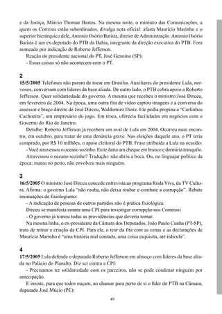 e da Justiça, Márcio Thomaz Bastos. Na mesma noite, o ministro das Comunicações, a
quem os Correios estão subordinados, divulga nota oficial: afasta Maurício Marinho e o
superior hierárquico dele, Antonio Osório Batista, diretor de Administração. Antonio Osório
Batista é um ex-deputado do PTB da Bahia, integrante da direção executiva do PTB. Fora
nomeado por indicação de Roberto Jefferson.
   Reação do presidente nacional do PT, José Genoino (SP):
   - Essas coisas só não acontecem com o PT.

2
15/5/2005 Telefones não param de tocar em Brasília. Auxiliares do presidente Lula, ner-
vosos, conversam com líderes da base aliada. De outro lado, o PTB cobra apoio a Roberto
Jefferson. Quer solidariedade do governo. A mesma que recebeu o ministro José Dirceu,
em fevereiro de 2004. Na época, uma outra fita de vídeo captou imagens e a conversa do
assessor e braço direito de José Dirceu, Waldomiro Diniz. Ele pedia propina a “Carlinhos
Cachoeira”, um empresário do jogo. Em troca, oferecia facilidades em negócios com o
Governo do Rio de Janeiro.
    Detalhe: Roberto Jefferson já recebera um aval de Lula em 2004. Ocorreu num encon-
tro, em outubro, para tratar de uma denúncia grave. Nas eleições daquele ano, o PT teria
comprado, por R$ 10 milhões, o apoio eleitoral do PTB. Frase atribuída a Lula na ocasião:
    - Você atravessou o oceano sozinho. Eu te daria um cheque em branco e dormiria tranquilo.
    Atravessou o oceano sozinho? Tradução: não abriu a boca. Ou, no linguajar político da
época: matou no peito, não envolveu mais ninguém.

3
16/5/2005 O ministro José Dirceu concede entrevista ao programa Roda Viva, da TV Cultu-
ra. Afirma: o governo Lula “não rouba, não deixa roubar e combate a corrupção”. Rebate
insinuações de fisiologismo:
    - A indicação de pessoas de outros partidos não é prática fisiológica.
    Dirceu se manifesta contra uma CPI para investigar corrupção nos Correios:
    - O governo já tomou todas as providências que deveria tomar.
    Na mesma linha, o ex-presidente da Câmara dos Deputados, João Paulo Cunha (PT-SP),
trata de minar a criação da CPI. Para ele, o teor da fita com as cenas e as declarações de
Maurício Marinho é “uma história mal contada, uma coisa esquisita, até ridícula”.

4
17/5/2005 Lula defende o deputado Roberto Jefferson em almoço com líderes da base alia-
da no Palácio do Planalto. Diz ser contra a CPI:
   - Precisamos ter solidariedade com os parceiros, não se pode condenar ninguém por
antecipação.
   E insiste, para que todos ouçam, ao chamar para perto de si o líder do PTB na Câmara,
deputado José Múcio (PE):
                                              49
 