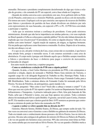 mensalão. Deixaram o presidente completamente desinformado de algo que viciou a rela-
ção do governo, e do comando do PT em especial, com a base aliada no Congresso.
    - Quando de minha conversa com o presidente este ano, lá no gabinete dele no Palá-
cio do Planalto, estávamos eu e o ministro Walfrido, quando eu disse a ele do mensalão.
Ele tomou um susto. Expliquei a ele no que consistia: um repasse de recursos do Delúbio
para líderes e presidentes de partidos da base aliada dividirem um dinheiro por mês
com representantes de suas bancadas, em especial o PP e o PL. O PTB fora convidado
a participar e repelira.
    - Acho que os ministros traíram a confiança do presidente. Como pode ministros
minimizarem, dizendo que não havia importância em minhas palavras, e ter essa explosão
no Brasil quando a Folha as coloca para a opinião pública? Só eles não tinham dimensão da
explosão que isso iria provocar? O presidente, foi como se alguém dissesse “olha ali a tua
mulher com outro homem”. Aquela reação de surpresa, de mágoa, as lágrimas brotaram.
Ele me pediu que explicasse como funcionava o mensalão. Eu disse. Depois ele se levantou,
me deu um abraço e eu saí.
    - E o que eu sei, até pela vivência da Casa, essas coisas não se escondem, é que houve
uma atitude forte, porque o mensalão secou. E nós estamos assistindo a uma crise de
abstinência. O corpo mole é porque está faltando aquilo que o Delúbio sempre transferiu
a líderes e presidentes da base: o dinheiro para pagar o exército de mercenário,
as bancadas de aluguel.
    Em outro trecho da entrevista, a repórter pergunta:
    - Como se estabeleceu a relação do PTB com a cúpula petista?
    - Quando, lá atrás, o José Carlos Martinez era presidente do PTB, e nós começamos a
constituir a relação, depois de nomeado o Walfrido Mares Guia ministro do Turismo, o
segundo cargo foi o do delegado Regional do Trabalho no Rio, Henrique Pinho. Toda a
estrutura abaixo dele foi nomeada pelo Silvio Pereira. Outro cargo: Fernando Cunha, para a
BR Distribuidora. Toda a estrutura abaixo do Fernando Cunha foi nomeada pelo Silvio
Pereira. Na área de Petrobras, de petroquímica, quem manda é ele.
    - Um dia, perguntei: “Mas como é isso? Vocês dão a cabeça e tomam o corpo?” E ele
disse que esse era o jeito do PT de repartir o poder. Foi assim no Departamento Nacional de
Infraestrutura e Transportes. A primeira indicação para o Dnit, feita pela bancada de São
Paulo, acho que é Pimentel o nome, esse que hoje aparece nos jornais. Toda a estrutura
abaixo foi montada pelo Silvio e pelo Delúbio. O gerente, um tal de Lauro Corrêa, é homem
do PT. Ele mandava mais que o diretor-geral do Dnit. O PT nomeava as pessoas que contro-
lavam a estrutura do poder por baixo dos nomeados do PTB.
    - A quem o senhor se refere quando fala na direção do PT?
    - Genoino, Marcelo Sereno, Delúbio Soares, Zé Dirceu, que sempre soube de tudo. Vá-
rias vezes eu conversei com o Genoino e com o Delúbio no gabinete do ministro Zé Dirceu.
Tudo era tratado com o conhecimento dessas pessoas e do Silvio Pereira. Isso no início do
governo. Há uma sala contígua à do gabinete do ministro Zé Dirceu no Palácio do Planalto,
e de vez em quando nós fazíamos essas conversas. 90% das conversas eram feitas no Palá-
cio, numa salinha que era reservada ao Silvio Pereira. De vez em quando o Delúbio metia a
                                             67
 