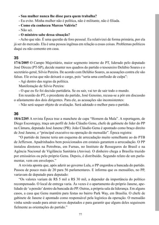 - Sua mulher nunca lhe disse para quem trabalha?
    - Eu evito. Minha mulher não é política, não é militante, não é filiada.
    - Como ela conheceu Marcos Valério?
    - Não sei.
    - O ministro sabe dessa situação?
    - Acho que não. É uma questão de foro pessoal. Eu relativizei de forma primária, por ela
já ser do mercado. Ela é uma pessoa ingênua em relação a essas coisas. Problemas políticos
daqui eu não comento em casa.

35
17/6/2005 O Campo Majoritário, maior segmento interno do PT, liderado pelo deputado
José Dirceu (PT-SP), decide manter nos quadros do partido o tesoureiro Delúbio Soares e o
secretário-geral, Silvio Pereira. De acordo com Delúbio Soares, as acusações contra ele são
falsas. Ele avisa que não deixará o cargo, pois “seria uma confissão de culpa”:
    - Agi dentro das regras da política.
    Manifestação de Silvio Pereira:
    - O que eu fiz foi decisão partidária. Se eu sair, vai ter de sair todo o mundo.
    Em reunião do PT, o presidente do partido, José Genoino, recusa-se a pôr em discussão
o afastamento dos dois dirigentes. Para ele, as acusações são inconsistentes:
    - Não será sequer objeto de avaliação. Será adotado o melhor para o partido.

36
18/6/2205 A revista Época traz a manchete de capa “Homem da Mala”. A reportagem, de
Diego Escosteguy, traça um perfil de João Cláudio Genu, chefe de gabinete do líder do PP
na Câmara, deputado José Janene (PR). João Cláudio Genu é apontado como braço direito
de José Janene, e “principal executivo na operação do mensalão”. Época registra:
    “O partido de Janene teria um esquema de arrecadação muito semelhante ao do PTB
de Jefferson. Apadrinhados bem posicionados em estatais garantem a arrecadação. O PP
instalou diretores na Petrobras, em Furnas, no Instituto de Resseguros do Brasil e na
Agência Nacional de Vigilância Sanitária (Anvisa). O dinheiro chega a Brasília trazido
por emissários ou pelo próprio Genu. Depois, é distribuído. Segundo relato de um parla-
mentar, vem em envelopes.”
    A revista aponta que, após aderir ao governo Lula, o PP engordou a bancada do partido.
Passou de pouco mais de 20 para 56 parlamentares. E informa que os mensalões, no PP,
variavam de deputado para deputado:
    “Os valores variam de R$ 5 mil a R$ 30 mil, a depender da importância do político
recompensado. O local de entrega varia. Às vezes é o apartamento do próprio Janene, ape-
lidado de ‘a pensão’ dentro da bancada do PP. Outras, a própria sala da liderança. Em alguns
casos, a casa que Genu mantém para festas no bairro Park Way, em Brasília. O chefe de
gabinete de Janene é apontado como responsável pela logística da operação. O mensalão
vinha sendo usado para atrair novos deputados e para garantir que alguns deles seguissem
fielmente as orientações do partido.”
                                             77
 