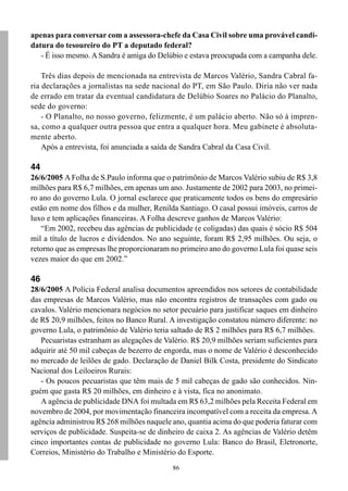 apenas para conversar com a assessora-chefe da Casa Civil sobre uma provável candi-
datura do tesoureiro do PT a deputado federal?
   - É isso mesmo. A Sandra é amiga do Delúbio e estava preocupada com a campanha dele.

    Três dias depois de mencionada na entrevista de Marcos Valério, Sandra Cabral fa-
ria declarações a jornalistas na sede nacional do PT, em São Paulo. Diria não ver nada
de errado em tratar da eventual candidatura de Delúbio Soares no Palácio do Planalto,
sede do governo:
    - O Planalto, no nosso governo, felizmente, é um palácio aberto. Não só à impren-
sa, como a qualquer outra pessoa que entra a qualquer hora. Meu gabinete é absoluta-
mente aberto.
    Após a entrevista, foi anunciada a saída de Sandra Cabral da Casa Civil.

44
26/6/2005 A Folha de S.Paulo informa que o patrimônio de Marcos Valério subiu de R$ 3,8
milhões para R$ 6,7 milhões, em apenas um ano. Justamente de 2002 para 2003, no primei-
ro ano do governo Lula. O jornal esclarece que praticamente todos os bens do empresário
estão em nome dos filhos e da mulher, Renilda Santiago. O casal possui imóveis, carros de
luxo e tem aplicações financeiras. A Folha descreve ganhos de Marcos Valério:
   “Em 2002, recebeu das agências de publicidade (e coligadas) das quais é sócio R$ 504
mil a título de lucros e dividendos. No ano seguinte, foram R$ 2,95 milhões. Ou seja, o
retorno que as empresas lhe proporcionaram no primeiro ano do governo Lula foi quase seis
vezes maior do que em 2002.”

46
28/6/2005 A Polícia Federal analisa documentos apreendidos nos setores de contabilidade
das empresas de Marcos Valério, mas não encontra registros de transações com gado ou
cavalos. Valério mencionara negócios no setor pecuário para justificar saques em dinheiro
de R$ 20,9 milhões, feitos no Banco Rural. A investigação constatou número diferente: no
governo Lula, o patrimônio de Valério teria saltado de R$ 2 milhões para R$ 6,7 milhões.
   Pecuaristas estranham as alegações de Valério. R$ 20,9 milhões seriam suficientes para
adquirir até 50 mil cabeças de bezerro de engorda, mas o nome de Valério é desconhecido
no mercado de leilões de gado. Declaração de Daniel Bilk Costa, presidente do Sindicato
Nacional dos Leiloeiros Rurais:
   - Os poucos pecuaristas que têm mais de 5 mil cabeças de gado são conhecidos. Nin-
guém que gasta R$ 20 milhões, em dinheiro e à vista, fica no anonimato.
   A agência de publicidade DNA foi multada em R$ 63,2 milhões pela Receita Federal em
novembro de 2004, por movimentação financeira incompatível com a receita da empresa. A
agência administrou R$ 268 milhões naquele ano, quantia acima do que poderia faturar com
serviços de publicidade. Suspeita-se de dinheiro de caixa 2. As agências de Valério detêm
cinco importantes contas de publicidade no governo Lula: Banco do Brasil, Eletronorte,
Correios, Ministério do Trabalho e Ministério do Esporte.
                                            86
 