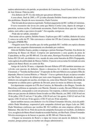 nadora administrativa do partido, ao presidente da Coteminas, Josué Gomes da Silva, filho
de José Alencar. Palavras dele:
    - Era dinheiro do PT. Eu não tinha por que pensar diferente.
    A essa altura, final de 2005, o PT já tinha afastado Delúbio Soares para tentar se livrar
dos problemas. Reação do novo tesoureiro, Paulo Ferreira:
    - Não há nada dessa natureza registrado. Nenhum pagamento de R$ 1 milhão à Coteminas.
    O novo tesoureiro não levou em conta que Marice Corrêa Lima, depois de entregar a
pacoteira, assinou recibo. Confrontado novamente, Paulo Ferreira disse que ela “cumpriu
ordens, nem sabia o que estava levando”. Em seguida, corrigiu-se:
    - Pode não ter sabido, entendeu?
  Para tentar salvar a pátria, Delúbio Soares. Explicou que o R$ 1 milhão, dinheiro de caixa
2, estava no cofre do PT. Não convenceu o relator da CPI dos Correios, deputado Osmar
Serraglio (PMDB-PR):
    - Ninguém neste País acredita que ele tenha guardado R$ 1 milhão em espécie durante
quase um ano, enquanto diuturnamente era abordado por credores.
    Além de Delúbio Soares, perdeu o emprego o petista Henrique Pizzolato. Era diretor de
marketing do Banco do Brasil. Comprou um apartamento a uma quadra da praia de
Copacabana, no Rio, por R$ 400 mil. Um mês antes, Henrique Pizzolato havia enfiado nos
bolsos R$ 326 mil, em dinheiro vivo, sacado de uma conta bancária da DNA Propaganda,
outra agência de publicidade de Marcos Valério. O pacote com as notas foi retirado em uma
agência do Banco Rural, no centro do Rio.
    Amigo de Lula há 30 anos, o deputado Devanir Ribeiro (PT-SP) também terminou en-
volvido com pacotes de dinheiro. Quem o denunciou foi o doleiro Antonio Oliveira
Claramunt, o “Toninho da Barcelona”. O operador de Devanir Ribeiro era o próprio filho do
deputado, Marcos Lustosa Ribeiro, o “Marcão”. Usava o gabinete do pai, na época vereador
em São Paulo. As trocas de dólares por reais eram frequentes. Dependendo da quantia, o
dinheiro era carregado em sacolas, envelopes ou, como disse Marcelo Viana, incumbido de
transportar as cédulas para o gabinete de Devanir, preso às meias ou debaixo da roupa.
    Em depoimento conjunto às CPIs dos Correios, do Mensalão e dos Bingos, Toninho da
Barcelona confirmou as operações com Marcão. Durante a sessão, Devanir Ribeiro procu-
rou intimidá-lo, ameaçando-o com um processo. Em resposta, o doleiro enumerou somas e
datas em que pacotes de dinheiro foram levados ao filho Marcão, em 2002: US$ 30 mil em
10 de julho, US$ 25 mil em 17 de julho, US$ 20 mil em 5 de agosto, US$ 8,5 mil em 9 de
agosto, US$ 10 mil em 10 de agosto e US$ 35 mil em 30 de setembro.
    Quem também mexeu com dinheiro vivo foi Zilmar Fernandes Silveira, sócia do publi-
citário Duda Mendonça, responsável pela campanha eleitoral que elegeu Lula em 2002.
Duda Mendonça confessou que recebeu R$ 10,5 milhões em uma empresa offshore nas
Bahamas. Mas não foi só. Parte do acerto da campanha ficou para ser recebido, em dinheiro
vivo, na agência do Banco Rural situada na avenida Paulista, em São Paulo. Zilmar Fernandes
Silveira encarregou-se de buscar os pacotes, de R$ 300 mil. Palavras dela:
    - Cheguei na tesouraria do Rural e o rapaz me trouxe um pacote de dinheiro. Eu me
assustei, porque pensei que ia receber um cheque administrativo.
                                              15
 