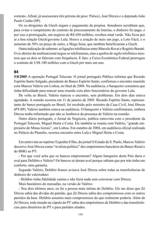 contrato. Afinal, já assessorara três petistas de peso: Palocci, José Dirceu e o deputado João
Paulo Cunha (SP).
    Os ex-dirigentes da Gtech negam o pagamento da propina. Senadores acreditam que,
para evitar o rompimento do contrato de processamento de loterias, o dinheiro foi pago, e
por isso a prorrogação, um negócio de R$ 650 milhões, recebeu sinal verde. Não ficou por
aí a boa relação Gtech/governo Lula. Houve a criação de mais um jogo, a Loto Fácil, e o
aumento de 50% no preço de outro, a Mega Sena, que também beneficiaram a Gtech.
    Outra indicação do suborno: as ligações telefônicas entre Marcelo Rovai e Rogério Buratti.
O ex-diretor da multinacional negou os telefonemas, mas a quebra de sigilo telefônico mos-
trou que os dois se falavam com frequência. É fato: a Caixa Econômica Federal prorrogou
o contrato de US$ 100 milhões com a Gtech por mais um ano.

84
5/8/2005 A operação Portugal Telecom. O jornal português Público informa que Ricardo
Espírito Santo Salgado, presidente do Banco Espírito Santo, confirmou o encontro mantido
com Marcos Valério em Lisboa, no final de 2004. Na audiência, o banqueiro comentou que
tinha dificuldade para marcar uma reunião com altos funcionários do governo Lula.
   De volta ao Brasil, Valério marcou o encontro, sem problemas. Em dois dias estava
agendado. A reunião ocorreu em 11 de janeiro de 2005. Ricardo Espírito Santo, represen-
tante do banco português no Brasil, foi recebido pelo ministro da Casa Civil, José Dirceu
(PT-SP). Valério também estava na audiência. O banqueiro e Valério confirmaram, embora
Dirceu tenha informado que não se lembrava da presença de Valério na reunião.
   Outro diário português, o Jornal de Negócios, publica entrevista com o presidente da
Portugal Telecom, Miguel Horta e Costa. Ele também se reuniu com Valério, “grande em-
presário de Minas Gerais”, em Lisboa. Em outubro de 2004, em audiência oficial realizada
no Palácio do Planalto, ocorreu encontro entre Lula e Miguel Horta e Costa.

   Em entrevista ao repórter Expedito Filho, do jornal O Estado de S. Paulo, Marcos Valério
descreve José Dirceu como “avalista político” dos empréstimos bancários do Banco Rural e
do BMG ao PT:
   - Por que você acha que os bancos emprestaram? Algum banqueiro deste País daria o
aval para Delúbio e Valério? Os bancos só deram aval porque sabiam que por trás tinha um
conforto, uma garantia.
   Segundo Valério, Delúbio Soares avisava José Dirceu sobre todas as transferências de
dinheiro do valerioduto:
   - Delúbio tinha fidelidade canina e não fazia nada sem conversar com Dirceu.
   Mais bastidores do mensalão, na versão de Valério:
   - Nos dois últimos anos, eu fui a pessoa mais íntima do Delúbio. Ele me disse que Zé
Dirceu sabia das dívidas do partido, que Zé Dirceu sabia dos compromissos com os outros
partidos da base. Delúbio assumiu mais compromissos do que realmente poderia. Além de
Zé Dirceu, todo mundo na cúpula do PT sabia dos empréstimos de Delúbio e das transferên-
cias para diretórios do PT e para partidos aliados.
                                              134
 