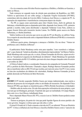 - Eu via a maneira como Silvinho Pereira respeitava o Delúbio, o Delúbio ao Genoino, e
todos ao Dirceu.
    Tudo começou no segundo turno da eleição para presidente da República, em 2002.
Valério se aproximou de um velho amigo, o deputado Virgílio Guimarães (PT-MG),
conterrâneo dele da cidade de Curvelo (MG). Conheceu José Dirceu e a cúpula do PT. As
operações de empréstimo e transferências começaram depois da eleição:
    - No PP, os saques eram autorizados para João Cláudio Genu, chefe do gabinete da
liderança, e distribuídos para os deputados pelo líder, deputado José Janene. O PL, primeiro
partido a receber, tinha como distribuidor o deputado Valdemar Costa Neto, embora os
saques fossem feitos pelo tesoureiro Jacinto Lamas. No PMDB, quem sacava era Maria
Sebastiana, e o Borba distribuía.
    Valério lembra-se de conversa que ouviu na sede do PT em Brasília, no edifício Varig.
Era a respeito de uma discussão entre o deputado Roberto Jefferson (PTB-RJ) e o tesoureiro
Delúbio Soares:
    - Jefferson queria grana, chantageou e ameaçou o Delúbio. Ele me disse: “Vamos ter
problemas com o Roberto Jefferson”.

   O publicitário Duda Mendonça emite nota para repudiar, “com veemência e indigna-
ção”, o que chama de “tentativas absurdas e absolutamente improcedentes” de Marcos Valério.
Duda Mendonça não aceita que ele e a sócia, Zilmar Fernandes da Silveira, sejam envolvi-
dos no “inexplicável esquema de distribuição de dinheiro”. Duda Mendonça foi apontado
como o destinatário de R$ 15,5 milhões, por meio de cinco cheques lançados entre fevereiro
e novembro de 2003.
   A Polícia Federal indicia o coordenador financeiro da campanha de Fernando Pimentel
(PT) a prefeito de Belo Horizonte. Chamado a depor, Rodrigo Barroso Fernandes prefere
não se manifestar sobre os R$ 274 mil que recebeu, por meio do caixa 2 do PT. Com o nome
na lista dos recebedores de dinheiro do valerioduto, Rodrigo Barroso Fernandes já havia
pedido demissão da Prefeitura de Belo Horizonte.

85
6/8/2005 O PT decide suspender Delúbio Soares por tempo indeterminado, mas rejeita a
abertura de processo de investigação sobre as atividades do tesoureiro. Do deputado Chico
Alencar (PT-RJ), que depois se transferiria para o PSOL (Partido Socialismo e Liberdade):
    - Delúbio sabe de muita coisa. Ele não faria operações milionárias de moto próprio, e por
isso tem que ter blindagem, proteção. O partido não quer ser melindrado. O Campo Majori-
tário está vivo e José Dirceu, trabalhando firme.
    Para o deputado Mauro Passos (SC-PT), o receio é um só. Delúbio Soares poderia contar
tudo o que sabe:
    - Tornou-se perigoso, do ponto de vista que pode liquidar figuras do nosso partido e do
nosso governo. Imagino o esforço para que não abra o verbo.
    O jornal O Estado de S. Paulo comenta a decisão do PT, no editorial “Pizza no Diretório
do PT”. Critica a influência de José Dirceu e classifica Delúbio Soares como o “parceiro de
                                             135
 