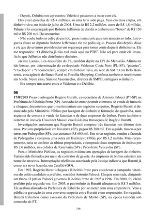 - Depois, Delúbio nos apresentou Valério e passamos a tratar com ele.
    Das cinco parcelas de R$ 4 milhões, só uma teria sido paga. Veio em duas etapas, em
dinheiro vivo, no início de julho de 2004. Uma de R$ 2,2 milhões, outra de R$ 1,8 milhão.
Palmieri foi encarregado por Roberto Jefferson de dividir o dinheiro em “bolos” de R$ 150
mil e R$ 200 mil. Do tesoureiro:
    - Não coube tudo no cofre do partido, passei uma parte para um armário ao lado. Entre-
guei a chave ao deputado Roberto Jefferson e ele me pediu sigilo. Poucos dias depois, disse
a ele que deveríamos providenciar um segurança para tomar conta daquela dinheirama. Ele
me respondeu: “O dinheiro já não está mais aqui no PTB”. Não sei para onde ele levou.
Acho que Jefferson não distribuiu o dinheiro.
    Jacinto Lamas, o ex-tesoureiro do PL, também depõe na CPI do Mensalão. Afirma ter
ido buscar, por determinação do ex-deputado Valdemar Costa Neto (PL-SP), “pacotes”,
“envelopes” e “encomendas”, sempre em dinheiro vivo, na sede da SMPB em Belo Hori-
zonte, e na agência do Banco Rural no Brasília Shopping. Confessa também o recebimento
em hotéis. Neste caso, Simone Vasconcelos, diretora da SMPB, entregava o dinheiro.
    - Era sempre um acerto entre o Valdemar e o Delúbio.

96
17/8/2005 Preso o advogado Rogério Buratti, ex-secretário de Antonio Palocci (PT-SP) na
Prefeitura de Ribeirão Preto (SP). Acusado de tentar destruir contratos de venda de imóveis
e cheques, documentos que o incriminariam em negócios suspeitos, Rogério Buratti é de-
nunciado pelo Ministério Público por lavagem de dinheiro e formação de quadrilha, num
esquema de compra e venda de fazendas e de duas empresas de ônibus. Preso também o
corretor de imóveis Claudinet Mauad, envolvido nas transações de Rogério Buratti.
    Investigações sustentam que Rogério Buratti comprou três fazendas nos últimos dois
anos. Por uma propriedade em Ituverava (SP), pagou R$ 280 mil. Em seguida, trocou-a por
terras em Pedregulho (SP), que custaram R$ 600 mil. Em novo negócio, vendeu a fazenda
de Pedregulho e comprou uma outra em Buritizeiro (MG), por R$ 1,2 milhão. Mais recen-
temente, teria se desfeito da última propriedade, e comprado duas empresas de ônibus por
R$ 2,6 milhões, nas cidades de Rancharia (SP) e Presidente Venceslau (SP).
    Para o Ministério Público, os negócios evidenciam operações de lavagem de dinheiro.
Teriam sido firmados por meio de contratos de gaveta. As empresas de ônibus estariam em
nome de terceiros. Interceptação telefônica autorizada pela Justiça indicaria que Buratti já
comprara nova fazenda, em Catalão (GO).
    Em 1992, Rogério Buratti chegou a Ribeirão Preto para coordenar a campanha vitori-
osa do então candidato a prefeito, vereador Antonio Palocci. Chegou sem nada, dirigindo
um fusca. O petista Palocci governou Ribeirão Preto de 1993 a 1996. Em 2000, foi eleito
prefeito pela segunda vez. Em 2005, o patrimônio de Buratti ultrapassaria R$ 3 milhões.
Ele acabou afastado da Prefeitura de Ribeirão por se meter com uma empreiteira. Veio a
público a gravação de uma conversa suspeita entre Buratti e um empresário. Em seguida,
Buratti trabalhou como assessor da Prefeitura de Matão (SP), na época também sob
comando do PT.
                                             146
 