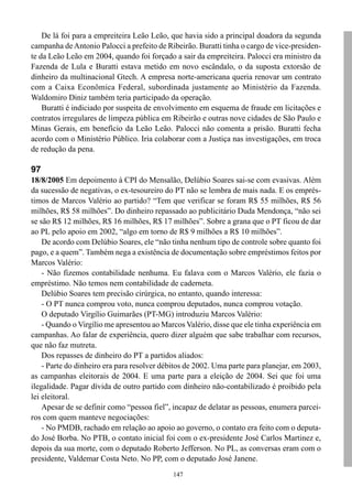 De lá foi para a empreiteira Leão Leão, que havia sido a principal doadora da segunda
campanha de Antonio Palocci a prefeito de Ribeirão. Buratti tinha o cargo de vice-presiden-
te da Leão Leão em 2004, quando foi forçado a sair da empreiteira. Palocci era ministro da
Fazenda de Lula e Buratti estava metido em novo escândalo, o da suposta extorsão de
dinheiro da multinacional Gtech. A empresa norte-americana queria renovar um contrato
com a Caixa Econômica Federal, subordinada justamente ao Ministério da Fazenda.
Waldomiro Diniz também teria participado da operação.
    Buratti é indiciado por suspeita de envolvimento em esquema de fraude em licitações e
contratos irregulares de limpeza pública em Ribeirão e outras nove cidades de São Paulo e
Minas Gerais, em benefício da Leão Leão. Palocci não comenta a prisão. Buratti fecha
acordo com o Ministério Público. Iria colaborar com a Justiça nas investigações, em troca
de redução da pena.

97
18/8/2005 Em depoimento à CPI do Mensalão, Delúbio Soares sai-se com evasivas. Além
da sucessão de negativas, o ex-tesoureiro do PT não se lembra de mais nada. E os emprés-
timos de Marcos Valério ao partido? “Tem que verificar se foram R$ 55 milhões, R$ 56
milhões, R$ 58 milhões”. Do dinheiro repassado ao publicitário Duda Mendonça, “não sei
se são R$ 12 milhões, R$ 16 milhões, R$ 17 milhões”. Sobre a grana que o PT ficou de dar
ao PL pelo apoio em 2002, “algo em torno de R$ 9 milhões a R$ 10 milhões”.
    De acordo com Delúbio Soares, ele “não tinha nenhum tipo de controle sobre quanto foi
pago, e a quem”. Também nega a existência de documentação sobre empréstimos feitos por
Marcos Valério:
    - Não fizemos contabilidade nenhuma. Eu falava com o Marcos Valério, ele fazia o
empréstimo. Não temos nem contabilidade de caderneta.
    Delúbio Soares tem precisão cirúrgica, no entanto, quando interessa:
    - O PT nunca comprou voto, nunca comprou deputados, nunca comprou votação.
    O deputado Virgílio Guimarães (PT-MG) introduziu Marcos Valério:
    - Quando o Virgílio me apresentou ao Marcos Valério, disse que ele tinha experiência em
campanhas. Ao falar de experiência, quero dizer alguém que sabe trabalhar com recursos,
que não faz mutreta.
    Dos repasses de dinheiro do PT a partidos aliados:
    - Parte do dinheiro era para resolver débitos de 2002. Uma parte para planejar, em 2003,
as campanhas eleitorais de 2004. E uma parte para a eleição de 2004. Sei que foi uma
ilegalidade. Pagar dívida de outro partido com dinheiro não-contabilizado é proibido pela
lei eleitoral.
    Apesar de se definir como “pessoa fiel”, incapaz de delatar as pessoas, enumera parcei-
ros com quem manteve negociações:
    - No PMDB, rachado em relação ao apoio ao governo, o contato era feito com o deputa-
do José Borba. No PTB, o contato inicial foi com o ex-presidente José Carlos Martinez e,
depois da sua morte, com o deputado Roberto Jefferson. No PL, as conversas eram com o
presidente, Valdemar Costa Neto. No PP, com o deputado José Janene.
                                             147
 