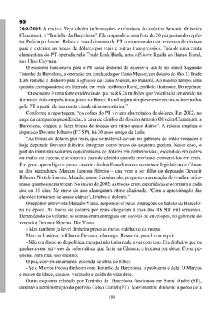 99
20/8/2005 A revista Veja obtém informações exclusivas do doleiro Antonio Oliveira
Claramunt, o “Toninho da Barcelona”. Ele responde a uma lista de 20 perguntas do repór-
ter Policarpo Junior. Relata o envolvimento do PT com o mundo das remessas de divisas
para o exterior, as trocas de dólares por reais e outras transgressões. Fala de uma conta
clandestina do PT operada pelo Trade Link Bank, uma offshore ligada ao Banco Rural,
nas Ilhas Cayman.
    O esquema funcionava para o PT sacar dinheiro do exterior e usá-lo no Brasil. Segundo
Toninho da Barcelona, a operação era conduzida por Dario Messer, um doleiro do Rio. O Trade
Link remetia o dinheiro para a offshore de Dario Messer, no Panamá. Ao mesmo tempo, uma
quantia correspondente era liberada, em reais, no Banco Rural, em Belo Horizonte. Do repórter:
    “O esquema é uma forte evidência de que os R$ 28 milhões que Valério diz ter obtido na
forma de dois empréstimos junto ao Banco Rural sejam simplesmente recursos internados
pelo PT a partir de sua conta clandestina no exterior.”
    Conforme a reportagem, “os cofres do PT viviam abarrotados de dólares. Em 2002, no
auge da campanha presidencial, a casa de câmbio do doleiro Antonio Oliveira Claramunt, a
Barcelona, chegou a fazer trocas de moeda em ritmo quase diário”. A revista implica o
deputado Devanir Ribeiro (PT-SP), há 30 anos amigo de Lula:
    “As trocas de dólares por reais, que se materializavam no gabinete do então vereador e
hoje deputado Devanir Ribeiro, integram outro braço do esquema petista. Neste caso, o
partido mantinha volumes consideráveis de dólares em dinheiro vivo, escondido em cofres
ou malas ou cuecas, e acionava a casa de câmbio quando precisava convertê-los em reais.
Em geral, quem ligava para a casa de câmbio Barcelona era o assessor legislativo da Câma-
ra dos Vereadores, Marcos Lustosa Ribeiro – que vem a ser filho do deputado Devanir
Ribeiro. No telefonema, Marcão, como é conhecido, perguntava a cotação de venda e infor-
mava quanto queria trocar. No início de 2002, as trocas eram esporádicas e ocorriam a cada
dez ou 15 dias. No meio do ano alcançaram ritmo alucinado. ‘Com a aproximação das
eleições tornaram-se quase diárias’, lembra o doleiro.”
    O repórter entrevista Marcelo Viana, responsável pelas operações de balcão da Barcelo-
na na época. As trocas de dólares por reais chegaram à casa dos R$ 500 mil semanais.
Dependendo do volume, as somas eram entregues em sacolas ou envelopes, no gabinete do
vereador Devanir Ribeiro. Diz Viana:
    - Mas também já levei dinheiro preso às meias e debaixo da roupa.
    Marcos Lustosa, o filho de Devanir, não nega. Ressalva, para livrar o pai:
    - Não era dinheiro de política, meu pai não tinha nada a ver com isso. Era dinheiro que eu
ganhava com serviços de informática que fazia na Câmara, e trocava por dólar. Coisa pe-
quena, para meu uso mesmo.
    O pai, convenientemente, esconde-se atrás do filho:
    - Se o Marcos trocou dinheiro com Toninho da Barcelona, o problema é dele. O Marcos
é maior de idade, casado, vacinado e cuida da vida dele.
    Outro esquema relatado por Toninho da Barcelona funcionou em Santo André (SP),
durante a administração do prefeito Celso Daniel (PT). Movimentou dinheiro a ponto de a
                                              150
 
