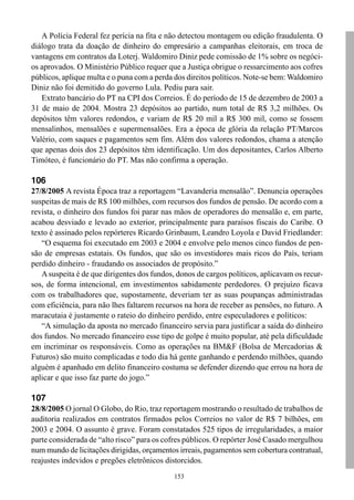 A Polícia Federal fez perícia na fita e não detectou montagem ou edição fraudulenta. O
diálogo trata da doação de dinheiro do empresário a campanhas eleitorais, em troca de
vantagens em contratos da Loterj. Waldomiro Diniz pede comissão de 1% sobre os negóci-
os aprovados. O Ministério Público requer que a Justiça obrigue o ressarcimento aos cofres
públicos, aplique multa e o puna com a perda dos direitos políticos. Note-se bem: Waldomiro
Diniz não foi demitido do governo Lula. Pediu para sair.
   Extrato bancário do PT na CPI dos Correios. É do período de 15 de dezembro de 2003 a
31 de maio de 2004. Mostra 23 depósitos ao partido, num total de R$ 3,2 milhões. Os
depósitos têm valores redondos, e variam de R$ 20 mil a R$ 300 mil, como se fossem
mensalinhos, mensalões e supermensalões. Era a época de glória da relação PT/Marcos
Valério, com saques e pagamentos sem fim. Além dos valores redondos, chama a atenção
que apenas dois dos 23 depósitos têm identificação. Um dos depositantes, Carlos Alberto
Timóteo, é funcionário do PT. Mas não confirma a operação.

106
27/8/2005 A revista Época traz a reportagem “Lavanderia mensalão”. Denuncia operações
suspeitas de mais de R$ 100 milhões, com recursos dos fundos de pensão. De acordo com a
revista, o dinheiro dos fundos foi parar nas mãos de operadores do mensalão e, em parte,
acabou desviado e levado ao exterior, principalmente para paraísos fiscais do Caribe. O
texto é assinado pelos repórteres Ricardo Grinbaum, Leandro Loyola e David Friedlander:
   “O esquema foi executado em 2003 e 2004 e envolve pelo menos cinco fundos de pen-
são de empresas estatais. Os fundos, que são os investidores mais ricos do País, teriam
perdido dinheiro - fraudando os associados de propósito.”
   A suspeita é de que dirigentes dos fundos, donos de cargos políticos, aplicavam os recur-
sos, de forma intencional, em investimentos sabidamente perdedores. O prejuízo ficava
com os trabalhadores que, supostamente, deveriam ter as suas poupanças administradas
com eficiência, para não lhes faltarem recursos na hora de receber as pensões, no futuro. A
maracutaia é justamente o rateio do dinheiro perdido, entre especuladores e políticos:
   “A simulação da aposta no mercado financeiro servia para justificar a saída do dinheiro
dos fundos. No mercado financeiro esse tipo de golpe é muito popular, até pela dificuldade
em incriminar os responsáveis. Como as operações na BM&F (Bolsa de Mercadorias &
Futuros) são muito complicadas e todo dia há gente ganhando e perdendo milhões, quando
alguém é apanhado em delito financeiro costuma se defender dizendo que errou na hora de
aplicar e que isso faz parte do jogo.”

107
28/8/2005 O jornal O Globo, do Rio, traz reportagem mostrando o resultado de trabalhos de
auditoria realizados em contratos firmados pelos Correios no valor de R$ 7 bilhões, em
2003 e 2004. O assunto é grave. Foram constatados 525 tipos de irregularidades, a maior
parte considerada de “alto risco” para os cofres públicos. O repórter José Casado mergulhou
num mundo de licitações dirigidas, orçamentos irreais, pagamentos sem cobertura contratual,
reajustes indevidos e pregões eletrônicos distorcidos.
                                             153
 
