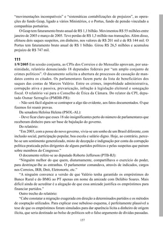 “movimentações incompatíveis” e “sistemáticas contabilizações de prejuízos”, as opera-
ções do fundo Geap, ligado a vários Ministérios, e o Portus, fundo de pensão vinculado a
companhias portuárias.
   O Geap tem faturamento bruto anual de R$ 1,1 bilhão. Movimentou R$ 55 milhões entre
janeiro de 2003 e março de 2005. Teve perdas de R$ 1,3 milhão nas transações. Além disso,
efetuou dois saques suspeitos, em dinheiro, nos valores de R$ 201 mil e de R$ 144 mil. O
Portus tem faturamento bruto anual de R$ 1 bilhão. Girou R$ 26,5 milhões e acumulou
prejuízo de R$ 747 mil.

111
1/9/2005 Em sessão conjunta, as CPIs dos Correios e do Mensalão aprovam, por una-
nimidade, relatório denunciando 18 deputados federais por “um amplo conjunto de
crimes políticos”. O documento solicita a abertura de processos de cassação de man-
datos contra os citados. Os parlamentares fazem parte da lista de beneficiários dos
saques das contas de Marcos Valério. Entre os crimes, improbidade administrativa,
corrupção ativa e passiva, prevaricação, infração à legislação eleitoral e sonegação
fiscal. O relatório vai para o Conselho de Ética da Câmara. Do relator da CPI, depu-
tado Osmar Serraglio (PMDB-PR):
    - Não será fácil alguém se contrapor a algo tão evidente, aos fatos documentados. O que
fizemos foi reunir provas.
    Da senadora Heloísa Helena (PSOL-AL):
    - Deve ficar claro que esses 18 são insignificantes perto do número de parlamentares que
receberam dinheiro para ser base de bajulação do governo.
    Do relatório:
    “Em 2003, com a posse do novo governo, vivia-se um sonho de um Brasil diferente, com
inclusão social, participação popular, boa escola e salário digno. Hoje, ao contrário, perce-
be-se um sentimento generalizado, misto de decepção e indignação por conta da corrupção
política praticada pelos dirigentes de alguns partidos políticos e pelas suspeitas que pairam
sobre membros do Congresso.”
    O documento refere-se ao deputado Roberto Jefferson (PTB-RJ):
    “Ninguém melhor do que quem, diuturnamente, compartilhava o exercício do poder,
para destrinçar-lhe as entranhas. O parlamentar comandava, através de indicados, cargos
nos Correios, IRB, Dnit, Eletronorte, etc.”
    “A ninguém convence a versão de que Valério tenha garantido os empréstimos do
Banco Rural e do BMG ao PT apenas em nome da amizade com Delúbio Soares. Mais
difícil ainda de acreditar é a alegação de que essa amizade justifica os empréstimos para
financiar partidos.”
    Outro trecho do relatório:
    “Cabe constatar a migração exagerada em direção a determinados partidos e os métodos
de cooptação utilizados. Para explicar esse nebuloso esquema, é perfeitamente plausível a
tese de que os empréstimos foram simulados para dar aparência lícita a dinheiro de origem
ilícita, que seria destinado ao bolso de políticos sob o falso argumento de dívidas passadas.
                                             157
 