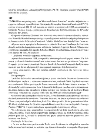 Severino como aliado, Lula demitiu Olívio Dutra (PT-RS) e nomeou Márcio Fortes (PP-RJ)
ministro das Cidades.

112
2/9/2005 Com a reportagem de capa “O mensalinho de Severino”, a revista Veja denuncia
esquema pelo qual o presidente da Câmara dos Deputados, Severino Cavalcanti (PP-PE),
cobrou propina de R$ 10 mil mensais, de março a novembro de 2003, do empresário
Sebastião Augusto Buani, concessionário do restaurante Fiorella, instalado no 10º andar
do prédio da Câmara.
    O repórter Alexandre Oltramari teve acesso ao texto no qual o empresário relata a extor-
são. Sebastião Buani afirma que entregava envelopes com o dinheiro exigido pelo deputado
às duas secretárias de Severino Cavalcanti, Gabriela Kênia Martins e Rucely Paula Camacho.
    Algumas vezes, a propina ia diretamente às mãos de Severino. Um cheque foi desconta-
do pelo motorista do deputado, numa agência do Bradesco. A gerente Jane de Albuquerque
confirmou a operação. Em agosto, Sebastião Buani, em dificuldade, despachou envelope
com apenas R$ 6 mil. O resultado:
    - Levei uma bronca do deputado por telefone.
    A partir de dezembro de 2003, o empresário não conseguiu mais pagar a propina. Em dois
meses, perdeu seis das oito concessões de restaurantes e lanchonetes que tinha no Congresso.
O repórter procurou o presidente da Câmara. Reação de Severino Cavalcanti, dando tapas na
mesa, ao lado de um advogado, três assessores de imprensa e dois funcionários:
    - Isso é uma mentira. Ele é um canalha, safado! Esse homem não merece as calças
que veste.
    Da reportagem:
    “A defesa de Severino tem muito adjetivo, e pouca substância. O contrato de concessão
de Buani para explorar o restaurante encerrou-se em janeiro de 2003, depois da quarta e
necessariamente última prorrogação. Buani, no entanto, não foi convidado a se retirar. O
deputado Severino mandou que fosse feita uma licitação para escolher o novo concessioná-
rio, mas a licitação não se realizou, e ficou tudo por isso mesmo. De tal modo que Buani
operou seu restaurante ao longo de todo o ano de 2003 sem nenhum amparo legal.”
    O esquema teria começado no início de 2002. Sebastião Buani queria prorrogar a licença
de funcionamento do restaurante. Procurou Severino, na época o primeiro-secretário da
Câmara, responsável pela administração da Casa. O empresário foi obrigado a desembolsar
R$ 40 mil, dinheiro que foi dividido, segundo Buani, entre Severino e o deputado Gonzaga
Patriota (PSB-PE). O empresário obteve a prorrogação. A reportagem afirma:
    “É o documento mais escandaloso e comprometedor de toda essa história. Ali, num
clandestino ato de ofício, Severino prorroga a licença de Buani até 2005. Severino não tinha
poderes para isso e, ao fazê-lo, produziu uma prova cabal das relações promíscuas que
manteve com Buani.”
    Explicação de Severino:
    - Eu sou um homem experimentado. Tenho mais de 40 anos de vida pública, mas não
tenho a menor lembrança de ter assinado esse documento dando a prorrogação. O que pode
                                             159
 