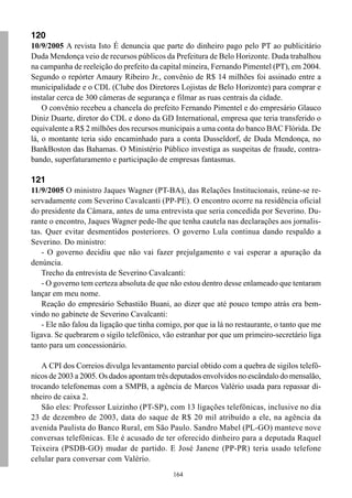 120
10/9/2005 A revista Isto É denuncia que parte do dinheiro pago pelo PT ao publicitário
Duda Mendonça veio de recursos públicos da Prefeitura de Belo Horizonte. Duda trabalhou
na campanha de reeleição do prefeito da capital mineira, Fernando Pimentel (PT), em 2004.
Segundo o repórter Amaury Ribeiro Jr., convênio de R$ 14 milhões foi assinado entre a
municipalidade e o CDL (Clube dos Diretores Lojistas de Belo Horizonte) para comprar e
instalar cerca de 300 câmeras de segurança e filmar as ruas centrais da cidade.
    O convênio recebeu a chancela do prefeito Fernando Pimentel e do empresário Glauco
Diniz Duarte, diretor do CDL e dono da GD International, empresa que teria transferido o
equivalente a R$ 2 milhões dos recursos municipais a uma conta do banco BAC Flórida. De
lá, o montante teria sido encaminhado para a conta Dusseldorf, de Duda Mendonça, no
BankBoston das Bahamas. O Ministério Público investiga as suspeitas de fraude, contra-
bando, superfaturamento e participação de empresas fantasmas.

121
11/9/2005 O ministro Jaques Wagner (PT-BA), das Relações Institucionais, reúne-se re-
servadamente com Severino Cavalcanti (PP-PE). O encontro ocorre na residência oficial
do presidente da Câmara, antes de uma entrevista que seria concedida por Severino. Du-
rante o encontro, Jaques Wagner pede-lhe que tenha cautela nas declarações aos jornalis-
tas. Quer evitar desmentidos posteriores. O governo Lula continua dando respaldo a
Severino. Do ministro:
    - O governo decidiu que não vai fazer prejulgamento e vai esperar a apuração da
denúncia.
    Trecho da entrevista de Severino Cavalcanti:
    - O governo tem certeza absoluta de que não estou dentro desse enlameado que tentaram
lançar em meu nome.
    Reação do empresário Sebastião Buani, ao dizer que até pouco tempo atrás era bem-
vindo no gabinete de Severino Cavalcanti:
    - Ele não falou da ligação que tinha comigo, por que ia lá no restaurante, o tanto que me
ligava. Se quebrarem o sigilo telefônico, vão estranhar por que um primeiro-secretário liga
tanto para um concessionário.

   A CPI dos Correios divulga levantamento parcial obtido com a quebra de sigilos telefô-
nicos de 2003 a 2005. Os dados apontam três deputados envolvidos no escândalo do mensalão,
trocando telefonemas com a SMPB, a agência de Marcos Valério usada para repassar di-
nheiro de caixa 2.
   São eles: Professor Luizinho (PT-SP), com 13 ligações telefônicas, inclusive no dia
23 de dezembro de 2003, data do saque de R$ 20 mil atribuído a ele, na agência da
avenida Paulista do Banco Rural, em São Paulo. Sandro Mabel (PL-GO) manteve nove
conversas telefônicas. Ele é acusado de ter oferecido dinheiro para a deputada Raquel
Teixeira (PSDB-GO) mudar de partido. E José Janene (PP-PR) teria usado telefone
celular para conversar com Valério.
                                             164
 
