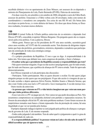 recolhido dinheiro vivo no apartamento de Zeno Minuzo, um assessor do ex-deputado e
ministro do Planejamento de Lula, Paulo Bernardo (PT-PR). Palavras do motorista:
   - Fui duas vezes lá, em setembro e em outubro de 2004, dirigindo o carro de Fábio Reali,
assessor do prefeito. Estacionei e o Fábio voltou com 20 envelopes, todos com nomes de
coordenadores e vereadores em campanha. Era coisa de uns R$ 50 mil. Ele botou dois
envelopes no porta-luvas, e o resto debaixo do banco. Ele disse que dessa forma, se fôsse-
mos roubados, levariam menos dinheiro.

135
25/9/2005 O jornal Folha de S.Paulo publica entrevista do ex-ministro e deputado José
Dirceu (PT-SP), concedida à repórter Mônica Bergamo. Ela pergunta quem são os respon-
sáveis pela crise política. Com a palavra, Dirceu:
    - Muita gente. Parece que eu fui presidente do PT sete anos sozinho, secretário-geral
cinco anos sozinho, né? O PT não foi construído assim. Tem dezenas de dirigentes impor-
tantes que hoje são prefeitos, governadores, ministros, deputados e senadores que participa-
ram da construção de toda essa estratégia comigo.
    - E o presidente.
    - E o próprio presidente da República. É isso o que eu digo. A responsabilidade é de
todos nós. Nós temos que debater isso, num congresso do partido, e fazer o balanço.
    - O senhor acha que o presidente da República assume a responsabilidade que tem?
    - Não quero nominar ninguém. O que eu não aceito é prejulgamento, que foi tudo errado,
que foi tudo um fracasso, que a política de alianças do PT estava errada. Tudo foi aprovado
democraticamente.
    José Dirceu responde se Lula participou das discussões:
    - Participou. Todos participaram. Mas eu quero discutir e avaliar. Eu não quero julgar
ninguém porque eu não quero que me prejulguem. O que não aceito é a imagem de que eu
fiz tudo sozinho e depois apareceu Silvio Pereira, Delúbio Soares e Marcelo Sereno, que
são o mal. Então corta esse mal e o PT está salvo. Isso é maniqueísta. E eu não mereço isso.
    Outro trecho da entrevista:
    - As pessoas que votaram no PT a vida inteira imaginavam que votavam num par-
tido que tinha práticas diferentes.
    - Esse é um erro e o PT vai pagar por ele. Nós vamos ter que pedir desculpas ao País. Nós
assumimos compromissos na campanha eleitoral com partidos e repassamos recursos. Se
fossem da arrecadação oficial do PT, não teria problema nenhum. Como foram recursos de
empréstimos tomados num banco e foram repassados fora da prestação de contas, há uma
ilegalidade aí que vai ser punida pela Justiça.
    O próprio deputado indaga à repórter se será julgado pela política de alianças e o progra-
ma de governo de Lula. E ele mesmo responde:
    - Então estão julgando Lula também. Tem de saber qual é o julgamento e qual é o grau de
responsabilidade de cada um.
    - E a responsabilidade política? As pessoas votam no Lula e ele não sabe de nada? É
difícil acreditar que ele ignorava tudo.
                                              173
 