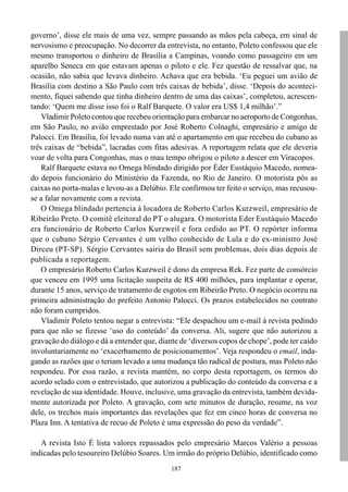 governo’, disse ele mais de uma vez, sempre passando as mãos pela cabeça, em sinal de
nervosismo e preocupação. No decorrer da entrevista, no entanto, Poleto confessou que ele
mesmo transportou o dinheiro de Brasília a Campinas, voando como passageiro em um
aparelho Seneca em que estavam apenas o piloto e ele. Fez questão de ressalvar que, na
ocasião, não sabia que levava dinheiro. Achava que era bebida. ‘Eu peguei um avião de
Brasília com destino a São Paulo com três caixas de bebida’, disse. ‘Depois do aconteci-
mento, fiquei sabendo que tinha dinheiro dentro de uma das caixas’, completou, acrescen-
tando: ‘Quem me disse isso foi o Ralf Barquete. O valor era US$ 1,4 milhão’.”
    Vladimir Poleto contou que recebeu orientação para embarcar no aeroporto de Congonhas,
em São Paulo, no avião emprestado por José Roberto Colnaghi, empresário e amigo de
Palocci. Em Brasília, foi levado numa van até o apartamento em que recebeu do cubano as
três caixas de “bebida”, lacradas com fitas adesivas. A reportagem relata que ele deveria
voar de volta para Congonhas, mas o mau tempo obrigou o piloto a descer em Viracopos.
    Ralf Barquete estava no Omega blindado dirigido por Éder Eustáquio Macedo, nomea-
do depois funcionário do Ministério da Fazenda, no Rio de Janeiro. O motorista pôs as
caixas no porta-malas e levou-as a Delúbio. Ele confirmou ter feito o serviço, mas recusou-
se a falar novamente com a revista.
    O Omega blindado pertencia à locadora de Roberto Carlos Kurzweil, empresário de
Ribeirão Preto. O comitê eleitoral do PT o alugara. O motorista Eder Eustáquio Macedo
era funcionário de Roberto Carlos Kurzweil e fora cedido ao PT. O repórter informa
que o cubano Sérgio Cervantes é um velho conhecido de Lula e do ex-ministro José
Dirceu (PT-SP). Sérgio Cervantes sairia do Brasil sem problemas, dois dias depois de
publicada a reportagem.
    O empresário Roberto Carlos Kurzweil é dono da empresa Rek. Fez parte de consórcio
que venceu em 1995 uma licitação suspeita de R$ 400 milhões, para implantar e operar,
durante 15 anos, serviço de tratamento de esgotos em Ribeirão Preto. O negócio ocorreu na
primeira administração do prefeito Antonio Palocci. Os prazos estabelecidos no contrato
não foram cumpridos.
    Vladimir Poleto tentou negar a entrevista: “Ele despachou um e-mail à revista pedindo
para que não se fizesse ‘uso do conteúdo’ da conversa. Ali, sugere que não autorizou a
gravação do diálogo e dá a entender que, diante de ‘diversos copos de chope’, pode ter caído
involuntariamente no ‘exacerbamento de posicionamentos’. Veja respondeu o email, inda-
gando as razões que o teriam levado a uma mudança tão radical de postura, mas Poleto não
respondeu. Por essa razão, a revista mantém, no corpo desta reportagem, os termos do
acordo selado com o entrevistado, que autorizou a publicação do conteúdo da conversa e a
revelação de sua identidade. Houve, inclusive, uma gravação da entrevista, também devida-
mente autorizada por Poleto. A gravação, com sete minutos de duração, resume, na voz
dele, os trechos mais importantes das revelações que fez em cinco horas de conversa no
Plaza Inn. A tentativa de recuo de Poleto é uma expressão do peso da verdade”.

   A revista Isto É lista valores repassados pelo empresário Marcos Valério a pessoas
indicadas pelo tesoureiro Delúbio Soares. Um irmão do próprio Delúbio, identificado como
                                             187
 