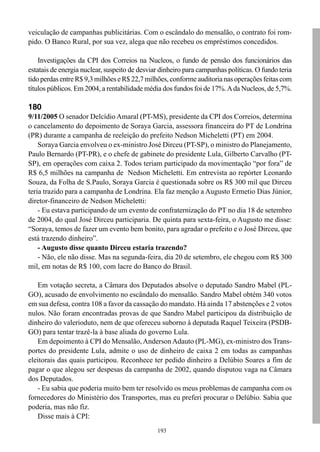 veiculação de campanhas publicitárias. Com o escândalo do mensalão, o contrato foi rom-
pido. O Banco Rural, por sua vez, alega que não recebeu os empréstimos concedidos.

    Investigações da CPI dos Correios na Nucleos, o fundo de pensão dos funcionários das
estatais de energia nuclear, suspeito de desviar dinheiro para campanhas políticas. O fundo teria
tido perdas entre R$ 9,3 milhões e R$ 22,7 milhões, conforme auditoria nas operações feitas com
títulos públicos. Em 2004, a rentabilidade média dos fundos foi de 17%. A da Nucleos, de 5,7%.

180
9/11/2005 O senador Delcídio Amaral (PT-MS), presidente da CPI dos Correios, determina
o cancelamento do depoimento de Soraya Garcia, assessora financeira do PT de Londrina
(PR) durante a campanha de reeleição do prefeito Nedson Micheletti (PT) em 2004.
    Soraya Garcia envolveu o ex-ministro José Dirceu (PT-SP), o ministro do Planejamento,
Paulo Bernardo (PT-PR), e o chefe de gabinete do presidente Lula, Gilberto Carvalho (PT-
SP), em operações com caixa 2. Todos teriam participado da movimentação “por fora” de
R$ 6,5 milhões na campanha de Nedson Micheletti. Em entrevista ao repórter Leonardo
Souza, da Folha de S.Paulo, Soraya Garcia é questionada sobre os R$ 300 mil que Dirceu
teria trazido para a campanha de Londrina. Ela faz menção a Augusto Ermetio Dias Júnior,
diretor-financeiro de Nedson Micheletti:
    - Eu estava participando de um evento de confraternização do PT no dia 18 de setembro
de 2004, do qual José Dirceu participaria. De quinta para sexta-feira, o Augusto me disse:
“Soraya, temos de fazer um evento bem bonito, para agradar o prefeito e o José Dirceu, que
está trazendo dinheiro”.
    - Augusto disse quanto Dirceu estaria trazendo?
    - Não, ele não disse. Mas na segunda-feira, dia 20 de setembro, ele chegou com R$ 300
mil, em notas de R$ 100, com lacre do Banco do Brasil.

   Em votação secreta, a Câmara dos Deputados absolve o deputado Sandro Mabel (PL-
GO), acusado de envolvimento no escândalo do mensalão. Sandro Mabel obtém 340 votos
em sua defesa, contra 108 a favor da cassação do mandato. Há ainda 17 abstenções e 2 votos
nulos. Não foram encontradas provas de que Sandro Mabel participou da distribuição de
dinheiro do valerioduto, nem de que ofereceu suborno à deputada Raquel Teixeira (PSDB-
GO) para tentar trazê-la à base aliada do governo Lula.
   Em depoimento à CPI do Mensalão, Anderson Adauto (PL-MG), ex-ministro dos Trans-
portes do presidente Lula, admite o uso de dinheiro de caixa 2 em todas as campanhas
eleitorais das quais participou. Reconhece ter pedido dinheiro a Delúbio Soares a fim de
pagar o que alegou ser despesas da campanha de 2002, quando disputou vaga na Câmara
dos Deputados.
   - Eu sabia que poderia muito bem ter resolvido os meus problemas de campanha com os
fornecedores do Ministério dos Transportes, mas eu preferi procurar o Delúbio. Sabia que
poderia, mas não fiz.
   Disse mais à CPI:
                                               193
 