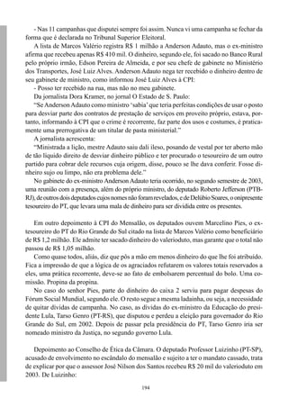 - Nas 11 campanhas que disputei sempre foi assim. Nunca vi uma campanha se fechar da
forma que é declarada no Tribunal Superior Eleitoral.
    A lista de Marcos Valério registra R$ 1 milhão a Anderson Adauto, mas o ex-ministro
afirma que recebeu apenas R$ 410 mil. O dinheiro, segundo ele, foi sacado no Banco Rural
pelo próprio irmão, Edson Pereira de Almeida, e por seu chefe de gabinete no Ministério
dos Transportes, José Luiz Alves. Anderson Adauto nega ter recebido o dinheiro dentro de
seu gabinete de ministro, como informou José Luiz Alves à CPI:
    - Posso ter recebido na rua, mas não no meu gabinete.
    Da jornalista Dora Kramer, no jornal O Estado de S. Paulo:
    “Se Anderson Adauto como ministro ‘sabia’ que teria perfeitas condições de usar o posto
para desviar parte dos contratos de prestação de serviços em proveito próprio, estava, por-
tanto, informando à CPI que o crime é recorrente, faz parte dos usos e costumes, é pratica-
mente uma prerrogativa de um titular de pasta ministerial.”
    A jornalista acrescenta:
    “Ministrada a lição, mestre Adauto saiu dali ileso, posando de vestal por ter aberto mão
de tão líquido direito de desviar dinheiro público e ter procurado o tesoureiro de um outro
partido para cobrar dele recursos cuja origem, disse, pouco se lhe dava conferir. Fosse di-
nheiro sujo ou limpo, não era problema dele.”
    No gabinete do ex-ministro Anderson Adauto teria ocorrido, no segundo semestre de 2003,
uma reunião com a presença, além do próprio ministro, do deputado Roberto Jefferson (PTB-
RJ), de outros dois deputados cujos nomes não foram revelados, e de Delúbio Soares, o onipresente
tesoureiro do PT, que levara uma mala de dinheiro para ser dividida entre os presentes.

   Em outro depoimento à CPI do Mensalão, os deputados ouvem Marcelino Pies, o ex-
tesoureiro do PT do Rio Grande do Sul citado na lista de Marcos Valério como beneficiário
de R$ 1,2 milhão. Ele admite ter sacado dinheiro do valerioduto, mas garante que o total não
passou de R$ 1,05 milhão.
   Como quase todos, aliás, diz que pôs a mão em menos dinheiro do que lhe foi atribuído.
Fica a impressão de que a lógica de os agraciados refutarem os valores totais reservados a
eles, uma prática recorrente, deve-se ao fato de embolsarem percentual do bolo. Uma co-
missão. Propina da propina.
   No caso do senhor Pies, parte do dinheiro do caixa 2 serviu para pagar despesas do
Fórum Social Mundial, segundo ele. O resto segue a mesma ladainha, ou seja, a necessidade
de quitar dívidas de campanha. No caso, as dívidas do ex-ministro da Educação do presi-
dente Lula, Tarso Genro (PT-RS), que disputou e perdeu a eleição para governador do Rio
Grande do Sul, em 2002. Depois de passar pela presidência do PT, Tarso Genro iria ser
nomeado ministro da Justiça, no segundo governo Lula.

   Depoimento ao Conselho de Ética da Câmara. O deputado Professor Luizinho (PT-SP),
acusado de envolvimento no escândalo do mensalão e sujeito a ter o mandato cassado, trata
de explicar por que o assessor José Nilson dos Santos recebeu R$ 20 mil do valerioduto em
2003. De Luizinho:
                                               194
 