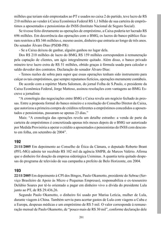milhões que teriam sido emprestados ao PT e usados no caixa 2 do partido, teve lucro de R$
210 milhões ao vender à Caixa Econômica Federal R$ 1,1 bilhão de sua carteira de emprés-
timos a aposentados e pensionistas do INSS (Instituto Nacional de Seguro Social).
    Se tivesse feito diretamente as operações de empréstimo, a Caixa poderia ter lucrado R$
696 milhões. Em decorrência das operações com o BMG, os lucros do banco público fica-
ram restritos a R$ 346 milhões e, mesmo assim, dinheiro que entraria ao longo de três anos.
Do senador Álvaro Dias (PSDB-PR):
    - Se a Caixa deixou de ganhar, alguém ganhou no lugar dela.
    Dos R$ 210 milhões de lucro do BMG, R$ 159 milhões correspondem à remuneração
pela captação de clientes, um ágio integralmente quitado. Além disso, o banco privado
mineiro teve lucro extra de R$ 51 milhões, obtido graças à fórmula usada para calcular o
saldo devedor dos contratos. Declaração do senador Álvaro Dias:
    - Temos razões de sobra para supor que essas operações tenham sido instrumento para
calçar os tais empréstimos, que sempre reputamos fictícios, operações meramente contábeis.
    De acordo com a repórter Marta Salomon, do jornal Folha de S.Paulo, o presidente da
Caixa Econômica Federal, Jorge Mattoso, assinou resoluções com vantagens ao BMG. Es-
creve a jornalista:
    “A cronologia das negociações entre BMG e Caixa revela um negócio fechado às pres-
sas. Entre a proposta formal do banco mineiro e a resolução do Conselho Diretor da Caixa,
que autorizou a primeira compra de créditos referentes a empréstimos concedidos a aposen-
tados e pensionistas, passaram-se apenas 23 dias.”
    Mais: “A cronologia das operações revela um detalhe estranho: a venda de parte da
carteira de empréstimos é concretizada apenas três meses depois de o BMG ser autorizado
por Medida Provisória a operar o crédito a aposentados e pensionistas do INSS com descon-
to em folha, em setembro de 2004”.

192
21/11/2005 Em depoimento ao Conselho de Ética da Câmara, o deputado Roberto Brant
(PFL-MG) admite ter recebido R$ 102 mil da agência SMPB, de Marcos Valério. Afirma
que o dinheiro foi doação da empresa siderúrgica Usiminas. A quantia teria quitado despe-
sas do programa de televisão de sua campanha a prefeito de Belo Horizonte, em 2004.

193
22/11/2005 Em depoimento à CPI dos Bingos, Paulo Okamotto, presidente do Sebrae (Ser-
viço Brasileiro de Apoio às Micro e Pequenas Empresas), responsabiliza o ex-tesoureiro
Delúbio Soares por tê-lo orientado a pagar em dinheiro vivo a dívida do presidente Lula
junto ao PT, de R$ 29.436,26.
   Segundo Paulo Okamotto, o dinheiro foi usado por Marisa Letícia, mulher de Lula,
durante viagem à China. Também serviu para acertar gastos de Lula com viagens a Cuba e
a Europa, despesas médicas e um empréstimo de R$ 5 mil. O valor corresponde à remune-
ração mensal de Paulo Okamotto, de “pouco mais de R$ 30 mil”, conforme declaração dele

                                            201
 