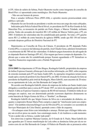 à CPI. Além do salário do Sebrae, Paulo Okamotto recebe como integrante do conselho da
Brasil-Prev e é aposentado como metalúrgico. Diz Paulo Okamotto:
    - Não sou um homem de posses.
    Para o senador Jefferson Péres (PDT-AM), o episódio mostra promiscuidade entre
público e privado:
  - Okamotto fez um favorzão ao presidente e recebe em troca um cargo dos mais cobiçados.
    Indiciados pela Polícia Federal David Stival, ex-presidente do PT do Rio Grande do Sul,
Marcelino Pies, ex-tesoureiro do partido em Porto Alegre, e Marcos Trindade, militante
petista. Todos são acusados de transferir R$ 1,05 milhão de Marcos Valério para o PT, em
2003. O dinheiro do valerioduto não foi contabilizado pelo partido. No total, o PT gaúcho
sacou R$ 1,2 milhão da conta bancária da agência SMPB, sendo que R$ 150 mil teriam
acertado despesas gráficas do Diretório Nacional do PT.

    Depoimentos ao Conselho de Ética da Câmara. O presidente do PP, deputado Pedro
Corrêa (PE), e o assessor da liderança do partido, José Cláudio Genu, admitem formalmente
o recebimento de R$ 700 mil do valerioduto. O dinheiro pagou honorários do advogado do
ex-deputado Ronivon Santiago (PP-AC). Eles negam que houve compra de deputados. Ex-
plicam que a soma não foi contabilizada porque ficaram aguardando o PT formalizar os
“auxílios financeiros negociados com o Partido Progressista”.

194
23/11/2005 Em depoimento à CPI dos Bingos, Rosângela Gabrilli, proprietária da empresa
de ônibus Expresso Guarará, afirma que Lula recebeu informação, em 2003, sobre esquema
de extorsão montado pelo PT em Santo André (SP). As operações irregulares teriam conti-
nuado após a morte do prefeito Celso Daniel (PT), em 2002. O relato da situação foi feito ao
presidente da República pela irmã de Rosângela, Mara Gabrilli, num encontro de 20 minu-
tos no apartamento de Lula, em São Bernardo do Campo (SP).
   De acordo com Rosângela Gabrilli, donos de empresas de ônibus em Santo André eram
obrigados a contribuir para o caixa do PT desde 1997, no início da segunda gestão de Celso
Daniel. Cabia ao Expresso Guarará o repasse de R$ 40 mil mensais. O dinheiro tinha de ser
entregue em espécie, mas em determinado período ocorreram depósitos diretamente na
conta bancária de Sérgio Gomes da Silva, o “Sombra”, no Banespa.
   Rosângela Gabrilli diz que Sérgio Gomes da Silva era o arrecadador do dinheiro, en-
quanto o empresário Ronan Maria Pinto cumpria o papel de “interlocutor junto aos empre-
sários”. Ela também relaciona Klinger Luiz de Oliveira (PT), ex-vereador e ex-secretário de
Serviços Municipais de Celso Daniel, apontado como o líder do esquema.
   - Os achaques eram feitos com intimidação e ameaça. Diziam que o Klinger tinha sem-
pre um revólver preso na canela. Isso constrangia muito. E ele lembrava a cada momento:
“Com o poder não se brinca, o poder tudo pode”.
   Em entrevista à repórter Mariana Caetano, de O Estado de S. Paulo, Mara Gabrilli diz
que aguardou por 32 meses manifestação de Lula sobre as denúncias feitas por ela no en-
contro com ele em São Bernardo do Campo. O Palácio do Planalto não se pronuncia sobre
                                             202
 